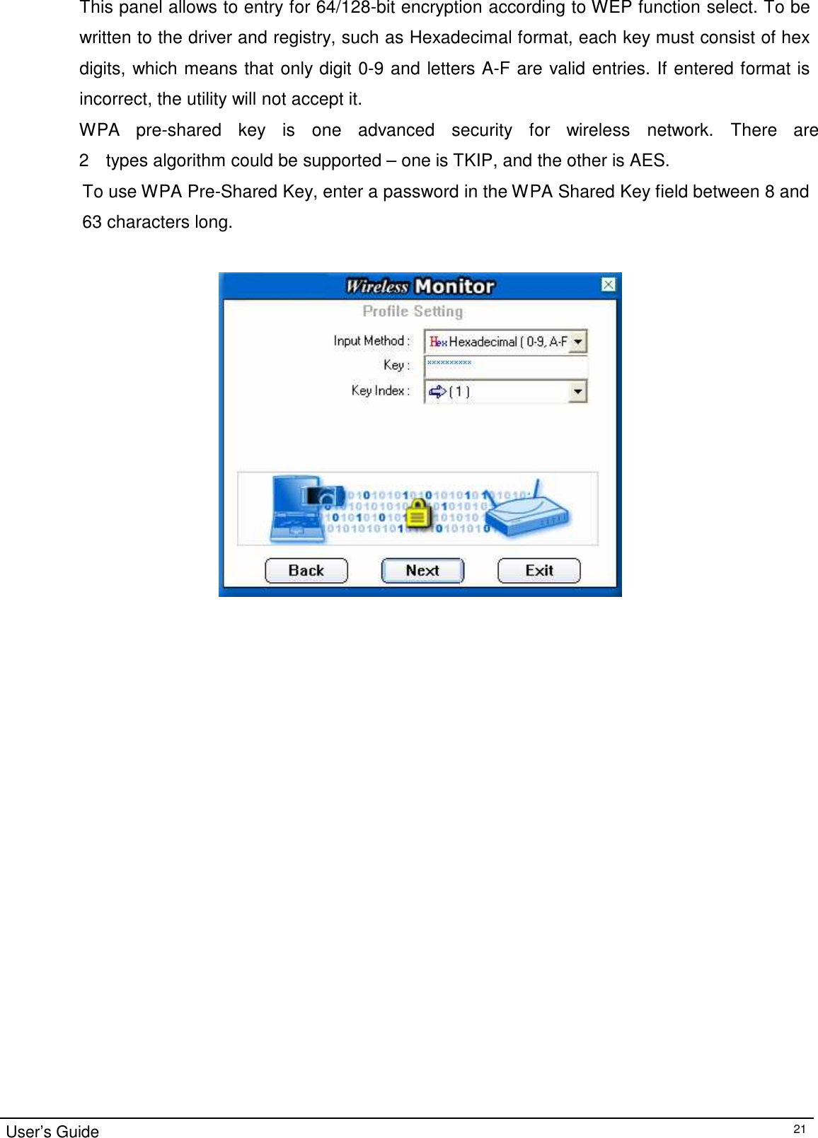 This panel allows to entry for 64/128-bit encryption according to WEP function select. To be written to the driver and registry, such as Hexadecimal format, each key must consist of hex digits, which means that only digit 0-9 and letters A-F are valid entries. If entered format is incorrect, the utility will not accept it. WPA   pre-shared    key    is    one    advanced    security   for   wireless    network.    There   are   2    types algorithm could be supported – one is TKIP, and the other is AES. To use WPA Pre-Shared Key, enter a password in the WPA Shared Key field between 8 and  63 characters long.                                         User’s Guide 21 