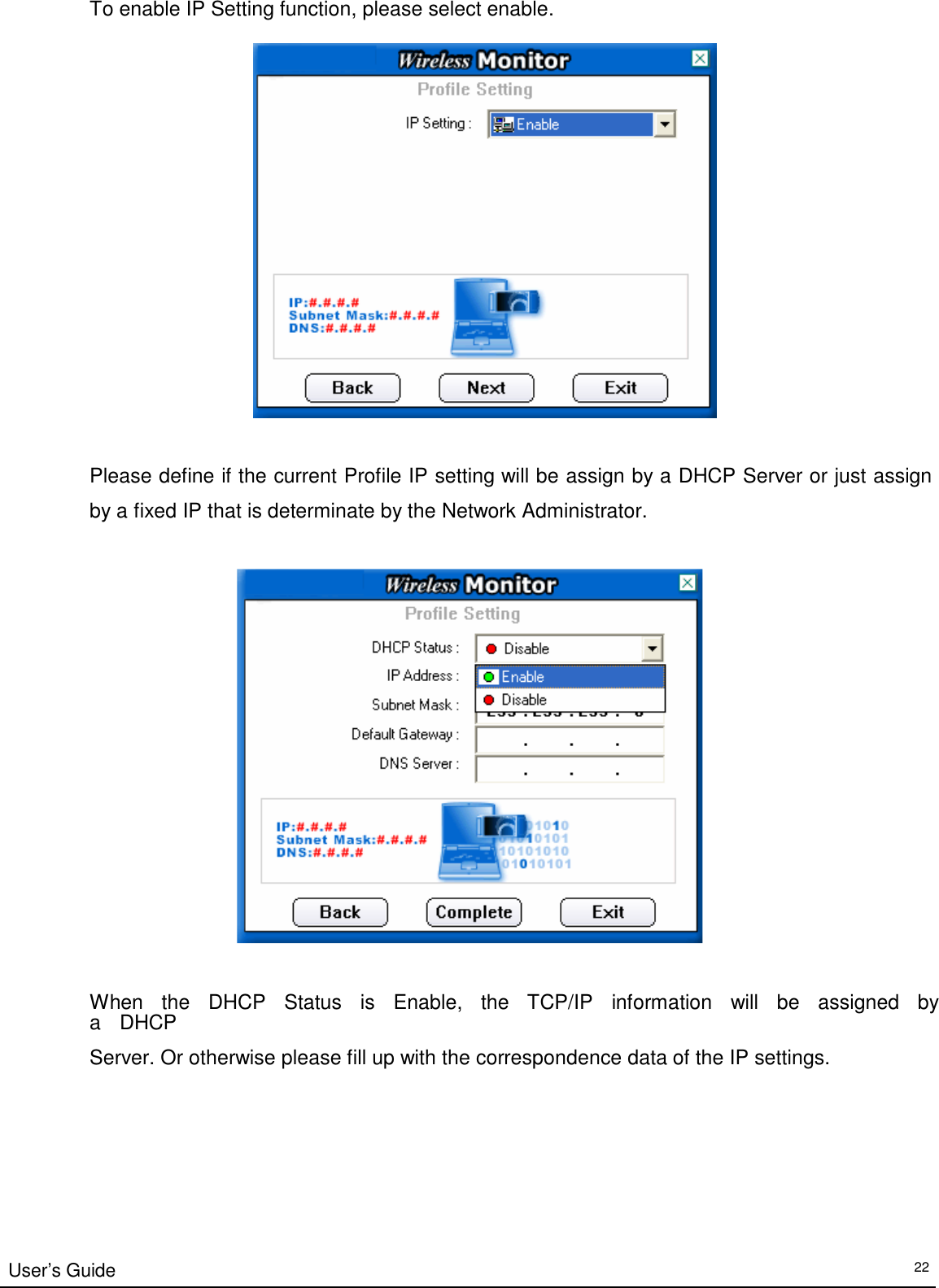 To enable IP Setting function, please select enable.      Please define if the current Profile IP setting will be assign by a DHCP Server or just assign  by a fixed IP that is determinate by the Network Administrator.        When   the   DHCP   Status   is   Enable,   the   TCP/IP    information   will   be   assigned   by   a   DHCP  Server. Or otherwise please fill up with the correspondence data of the IP settings.            User’s Guide 22 