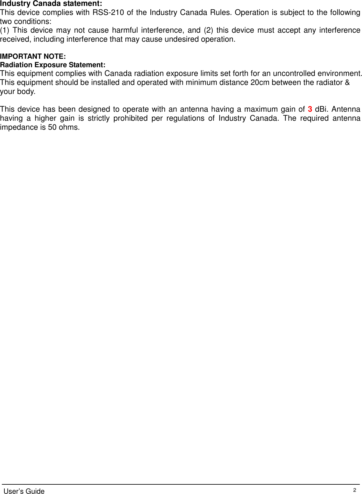 Industry Canada statement: This device complies with RSS-210 of the Industry Canada Rules. Operation is subject to the following two conditions:   (1) This device may not cause harmful interference, and (2) this device must accept any interference received, including interference that may cause undesired operation.  IMPORTANT NOTE: Radiation Exposure Statement: This equipment complies with Canada radiation exposure limits set forth for an uncontrolled environment. This equipment should be installed and operated with minimum distance 20cm between the radiator &amp; your body.  This device has been designed to operate with an antenna having a maximum gain of 3 dBi. Antenna having  a  higher  gain  is  strictly  prohibited  per  regulations  of  Industry  Canada.  The  required  antenna impedance is 50 ohms.                                                        User’s Guide 2 