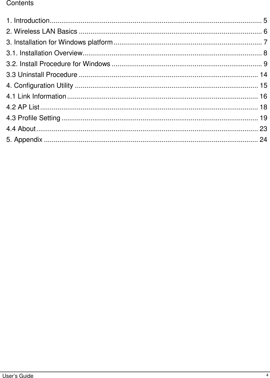 Contents   1. Introduction.............................................................................................................. 5  2. Wireless LAN Basics ............................................................................................... 6  3. Installation for Windows platform ............................................................................. 7  3.1. Installation Overview............................................................................................. 8  3.2. Install Procedure for Windows .............................................................................. 9  3.3 Uninstall Procedure ............................................................................................. 14  4. Configuration Utility ............................................................................................... 15  4.1 Link Information ................................................................................................... 16  4.2 AP List ................................................................................................................. 18  4.3 Profile Setting ...................................................................................................... 19  4.4 About ................................................................................................................... 23  5. Appendix ............................................................................................................... 24                                                User’s Guide 4 