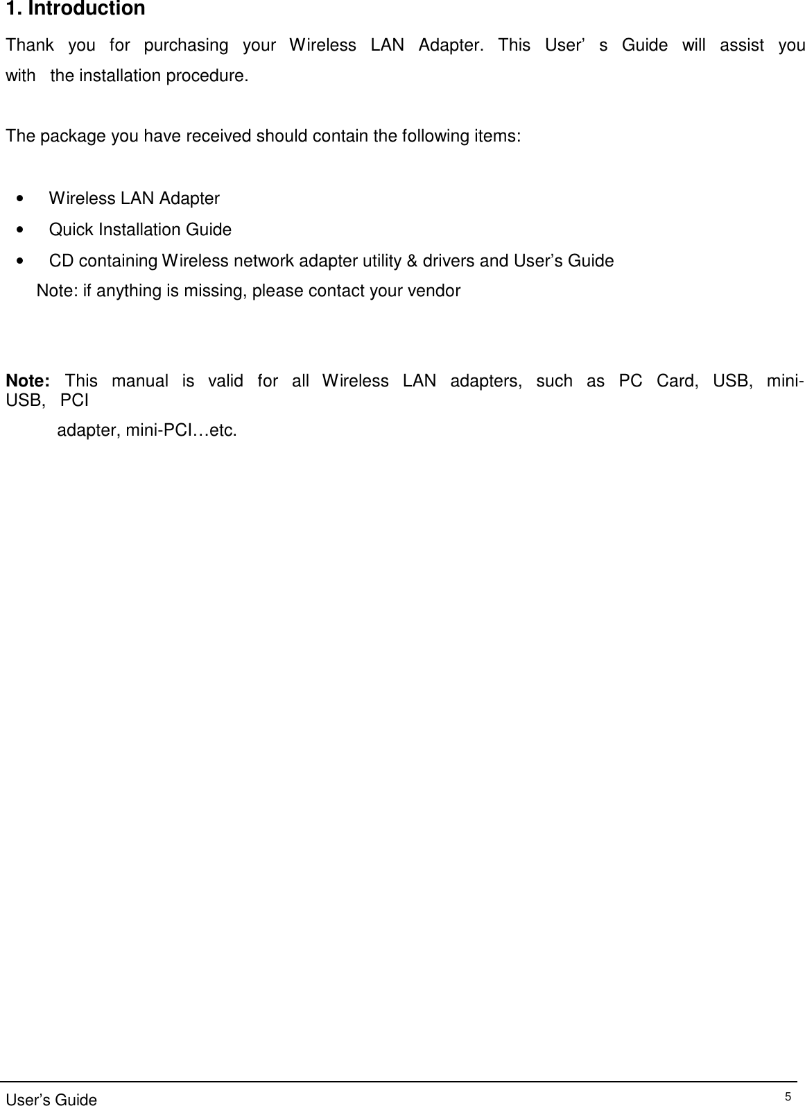 1. Introduction  Thank   you   for   purchasing   your   Wireless   LAN   Adapter.   This   User’   s   Guide   will   assist   you   with   the installation procedure.   The package you have received should contain the following items:    •   Wireless LAN Adapter  •   Quick Installation Guide  •   CD containing Wireless network adapter utility &amp; drivers and User’s Guide  Note: if anything is missing, please contact your vendor      Note:   This   manual   is   valid   for   all   Wireless   LAN   adapters,   such   as   PC   Card,   USB,   mini-USB,   PCI  adapter, mini-PCI…etc.                                              User’s Guide 5 