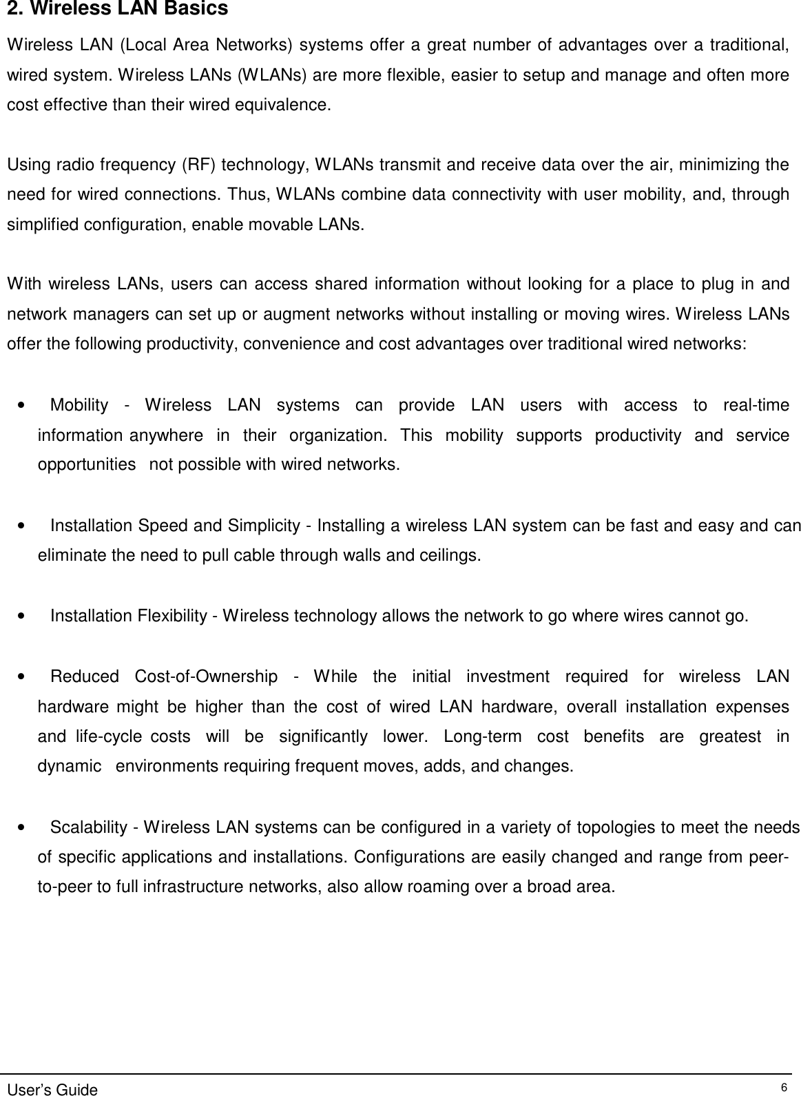 2. Wireless LAN Basics  Wireless LAN (Local Area Networks) systems offer a great number of advantages over a traditional, wired system. Wireless LANs (WLANs) are more flexible, easier to setup and manage and often more cost effective than their wired equivalence.   Using radio frequency (RF) technology, WLANs transmit and receive data over the air, minimizing the need for wired connections. Thus, WLANs combine data connectivity with user mobility, and, through simplified configuration, enable movable LANs.   With wireless LANs, users can access shared information without looking for a place to plug in and network managers can set up or augment networks without installing or moving wires. Wireless LANs offer the following productivity, convenience and cost advantages over traditional wired networks:   •   Mobility   -   Wireless   LAN   systems   can   provide   LAN   users   with    access   to   real-time   information anywhere   in   their   organization.   This   mobility   supports   productivity   and   service   opportunities   not possible with wired networks.   •   Installation Speed and Simplicity - Installing a wireless LAN system can be fast and easy and can eliminate the need to pull cable through walls and ceilings.   •   Installation Flexibility - Wireless technology allows the network to go where wires cannot go.    •   Reduced   Cost-of-Ownership   -   While   the   initial   investment   required   for   wireless   LAN   hardware might  be  higher  than  the  cost  of  wired  LAN  hardware,  overall  installation  expenses and  life-cycle  costs   will   be   significantly   lower.   Long-term   cost   benefits   are   greatest   in   dynamic   environments requiring frequent moves, adds, and changes.   •   Scalability - Wireless LAN systems can be configured in a variety of topologies to meet the needs  of specific applications and installations. Configurations are easily changed and range from peer-  to-peer to full infrastructure networks, also allow roaming over a broad area.              User’s Guide 6 