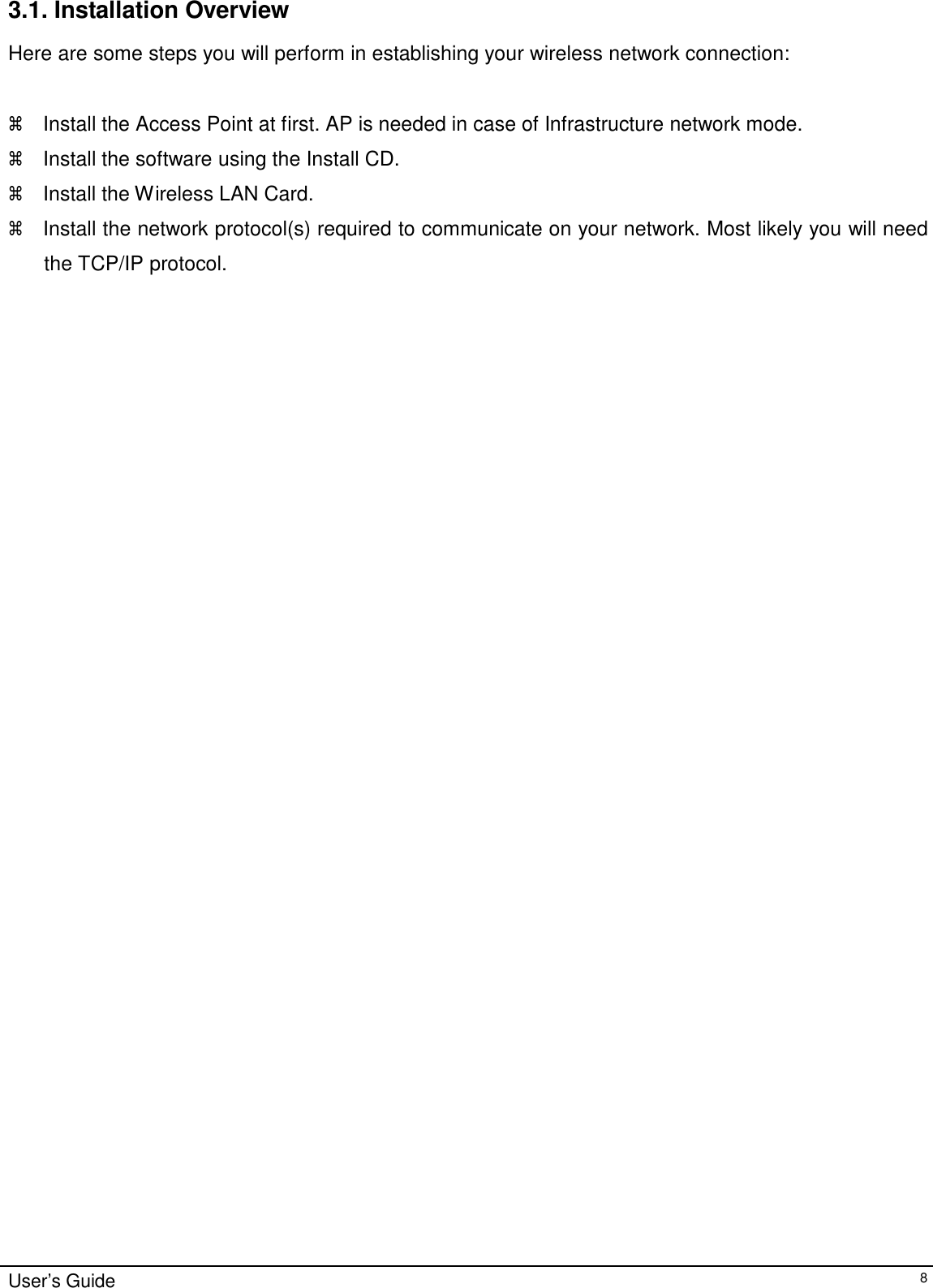 3.1. Installation Overview  Here are some steps you will perform in establishing your wireless network connection:     Install the Access Point at first. AP is needed in case of Infrastructure network mode.   Install the software using the Install CD.   Install the Wireless LAN Card.   Install the network protocol(s) required to communicate on your network. Most likely you will need the TCP/IP protocol.                                                           User’s Guide 8 