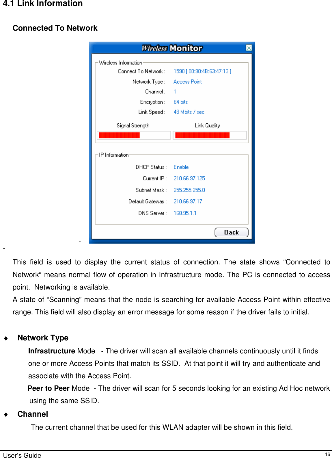                                                                                                                                                                              User’s Guide   164.1 Link Information  Connected To Network  -   -    This field is used to display the current status of connection. The state shows “Connected to Network“ means normal flow of operation in Infrastructure mode. The PC is connected to access point.  Networking is available.  A state of “Scanning” means that the node is searching for available Access Point within effective range. This field will also display an error message for some reason if the driver fails to initial.  ♦ Network Type Infrastructure Mode   - The driver will scan all available channels continuously until it finds  one or more Access Points that match its SSID.  At that point it will try and authenticate and  associate with the Access Point.      Peer to Peer Mode  - The driver will scan for 5 seconds looking for an existing Ad Hoc network  using the same SSID.   ♦ Channel      The current channel that be used for this WLAN adapter will be shown in this field. 