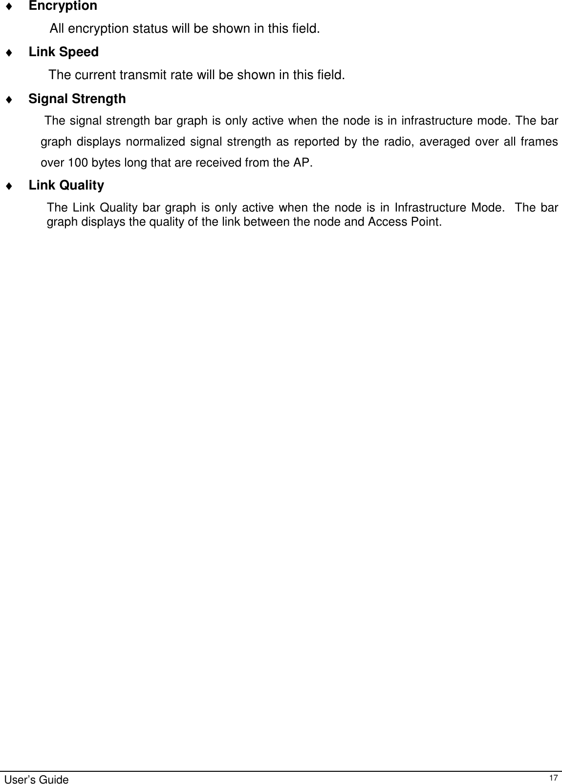                                                                                                                                                                                                                                         User’s Guide   17♦ Encryption         All encryption status will be shown in this field. ♦ Link Speed  The current transmit rate will be shown in this field. ♦ Signal Strength  The signal strength bar graph is only active when the node is in infrastructure mode. The bar graph displays normalized signal strength as reported by the radio, averaged over all frames over 100 bytes long that are received from the AP. ♦ Link Quality The Link Quality bar graph is only active when the node is in Infrastructure Mode.  The bar graph displays the quality of the link between the node and Access Point.    