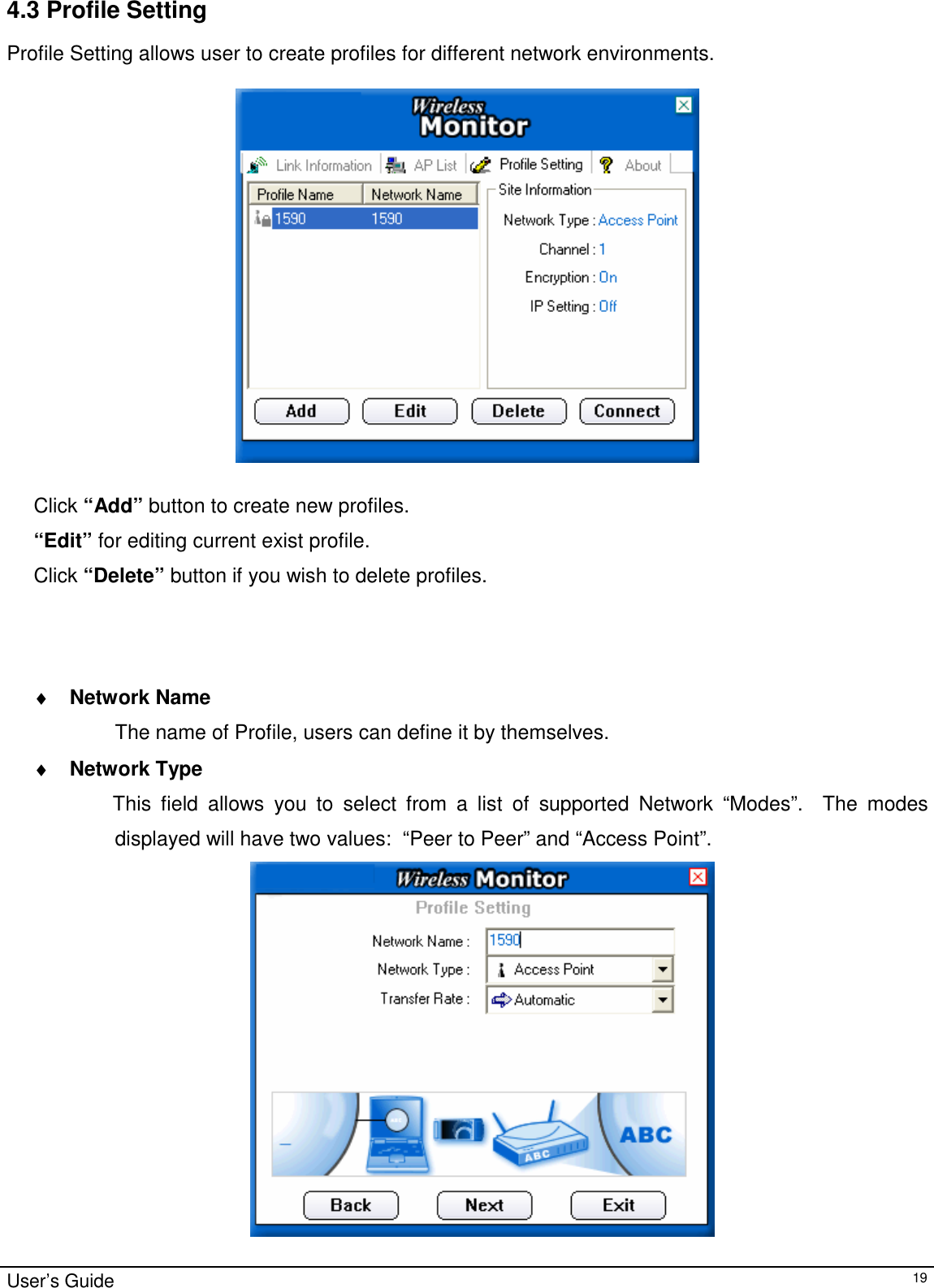                                                                                                                                                                                                                                         User’s Guide   194.3 Profile Setting  Profile Setting allows user to create profiles for different network environments.     Click “Add” button to create new profiles.  “Edit” for editing current exist profile. Click “Delete” button if you wish to delete profiles.                                        ♦ Network Name The name of Profile, users can define it by themselves. ♦ Network Type               This field allows you to select from a list of supported Network “Modes”.  The modes displayed will have two values:  “Peer to Peer” and “Access Point”.    