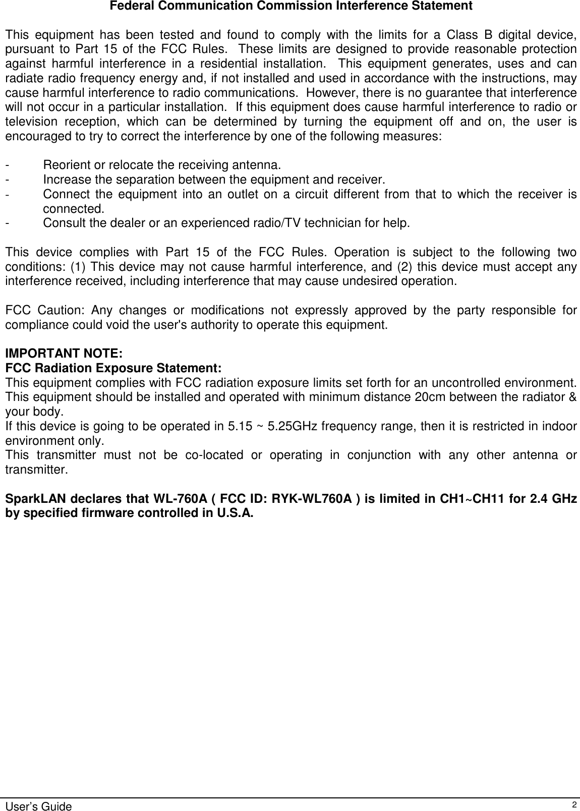                                                                                                                                                                              User’s Guide   2Federal Communication Commission Interference Statement  This equipment has been tested and found to comply with the limits for a Class B digital device, pursuant to Part 15 of the FCC Rules.  These limits are designed to provide reasonable protection against harmful interference in a residential installation.  This equipment generates, uses and can radiate radio frequency energy and, if not installed and used in accordance with the instructions, may cause harmful interference to radio communications.  However, there is no guarantee that interference will not occur in a particular installation.  If this equipment does cause harmful interference to radio or television reception, which can be determined by turning the equipment off and on, the user is encouraged to try to correct the interference by one of the following measures:  -  Reorient or relocate the receiving antenna. -  Increase the separation between the equipment and receiver. -  Connect the equipment into an outlet on a circuit different from that to which the receiver is connected. -  Consult the dealer or an experienced radio/TV technician for help.  This device complies with Part 15 of the FCC Rules. Operation is subject to the following two conditions: (1) This device may not cause harmful interference, and (2) this device must accept any interference received, including interference that may cause undesired operation.  FCC Caution: Any changes or modifications not expressly approved by the party responsible for compliance could void the user&apos;s authority to operate this equipment.  IMPORTANT NOTE: FCC Radiation Exposure Statement: This equipment complies with FCC radiation exposure limits set forth for an uncontrolled environment. This equipment should be installed and operated with minimum distance 20cm between the radiator &amp; your body. If this device is going to be operated in 5.15 ~ 5.25GHz frequency range, then it is restricted in indoor environment only. This transmitter must not be co-located or operating in conjunction with any other antenna or transmitter.  SparkLAN declares that WL-760A ( FCC ID: RYK-WL760A ) is limited in CH1~CH11 for 2.4 GHz by specified firmware controlled in U.S.A. 