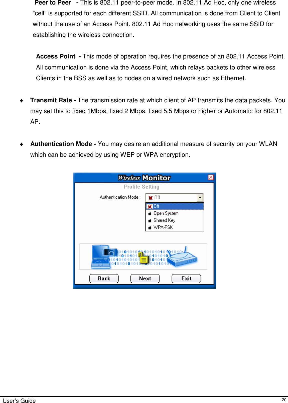                                                                                                                                                                              User’s Guide   20 Peer to Peer   - This is 802.11 peer-to-peer mode. In 802.11 Ad Hoc, only one wireless “cell” is supported for each different SSID. All communication is done from Client to Client without the use of an Access Point. 802.11 Ad Hoc networking uses the same SSID for establishing the wireless connection.  Access Point  - This mode of operation requires the presence of an 802.11 Access Point.  All communication is done via the Access Point, which relays packets to other wireless Clients in the BSS as well as to nodes on a wired network such as Ethernet.  ♦ Transmit Rate - The transmission rate at which client of AP transmits the data packets. You may set this to fixed 1Mbps, fixed 2 Mbps, fixed 5.5 Mbps or higher or Automatic for 802.11 AP.  ♦ Authentication Mode - You may desire an additional measure of security on your WLAN  which can be achieved by using WEP or WPA encryption.                         