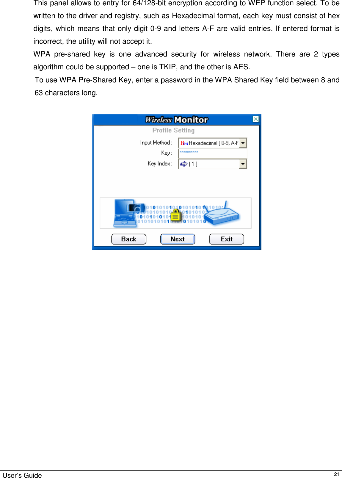                                                                                                                                                                                                                                         User’s Guide   21This panel allows to entry for 64/128-bit encryption according to WEP function select. To be written to the driver and registry, such as Hexadecimal format, each key must consist of hex digits, which means that only digit 0-9 and letters A-F are valid entries. If entered format is incorrect, the utility will not accept it. WPA pre-shared key is one advanced security for wireless network. There are 2 types algorithm could be supported – one is TKIP, and the other is AES. To use WPA Pre-Shared Key, enter a password in the WPA Shared Key field between 8 and 63 characters long.                                                                 