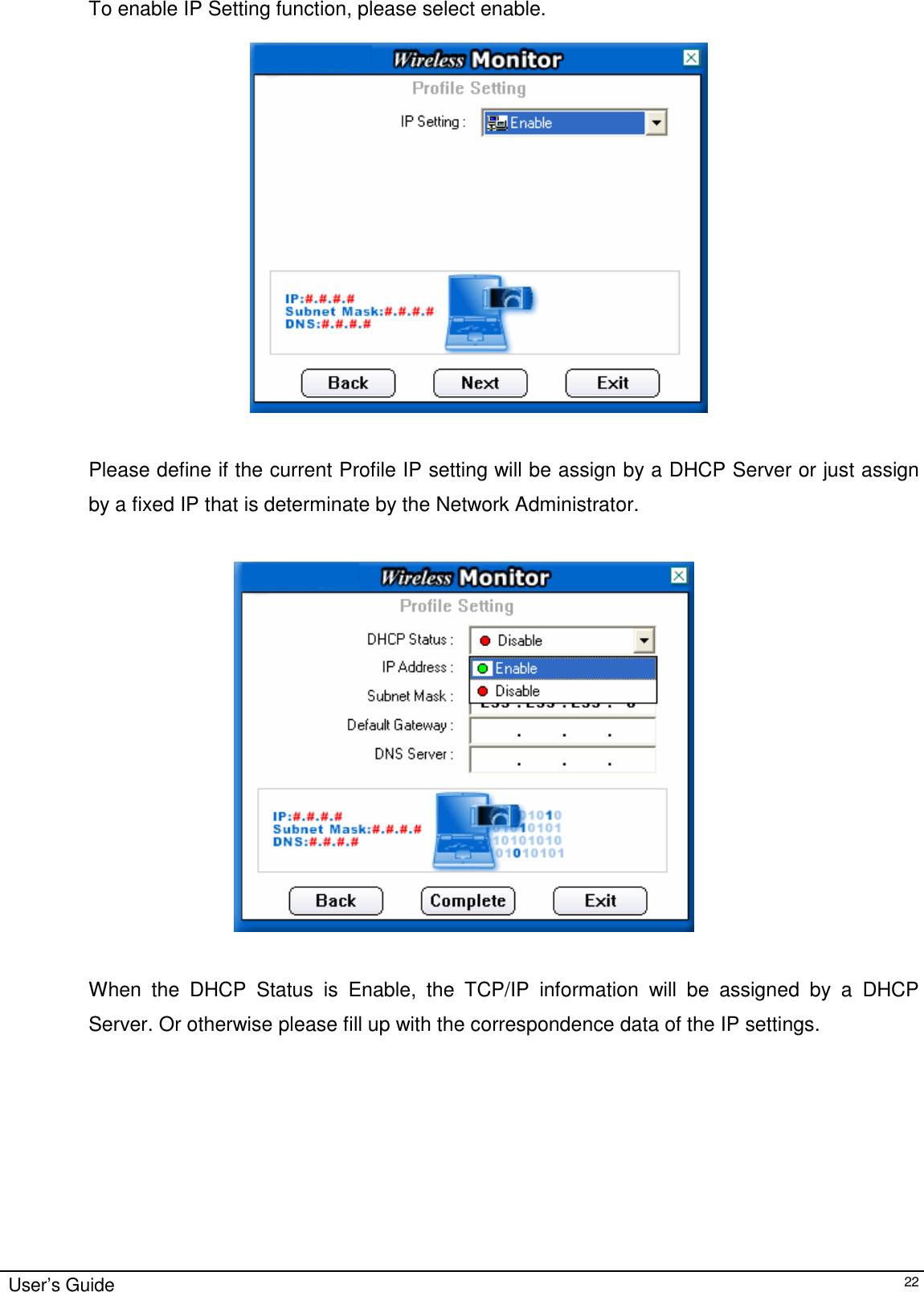                                                                                                                                                                              User’s Guide   22To enable IP Setting function, please select enable.     Please define if the current Profile IP setting will be assign by a DHCP Server or just assign by a fixed IP that is determinate by the Network Administrator.    When the DHCP Status is Enable, the TCP/IP information will be assigned by a DHCP Server. Or otherwise please fill up with the correspondence data of the IP settings. 