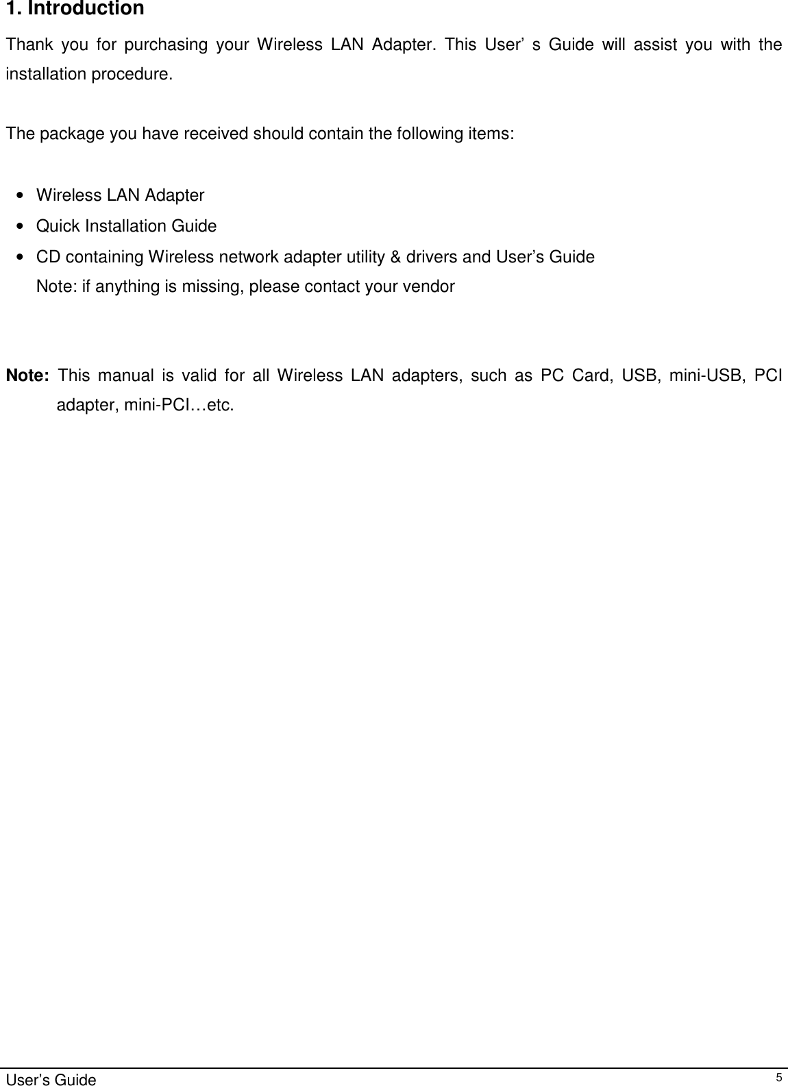                                                                                                                                                                                                                                         User’s Guide   51. Introduction  Thank you for purchasing your Wireless LAN Adapter. This User’ s Guide will assist you with the installation procedure.   The package you have received should contain the following items:  •  Wireless LAN Adapter •  Quick Installation Guide •  CD containing Wireless network adapter utility &amp; drivers and User’s Guide Note: if anything is missing, please contact your vendor    Note:  This manual is valid for all Wireless LAN adapters, such as PC Card, USB, mini-USB, PCI adapter, mini-PCI…etc.  