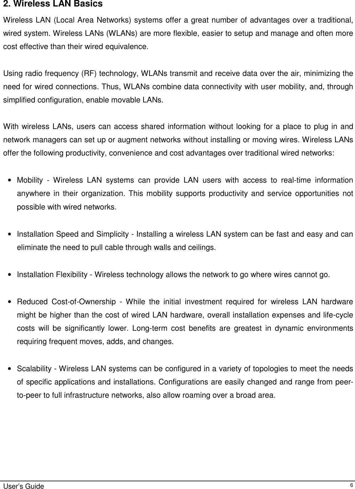                                                                                                                                                                              User’s Guide   62. Wireless LAN Basics Wireless LAN (Local Area Networks) systems offer a great number of advantages over a traditional, wired system. Wireless LANs (WLANs) are more flexible, easier to setup and manage and often more cost effective than their wired equivalence.  Using radio frequency (RF) technology, WLANs transmit and receive data over the air, minimizing the need for wired connections. Thus, WLANs combine data connectivity with user mobility, and, through simplified configuration, enable movable LANs.  With wireless LANs, users can access shared information without looking for a place to plug in and network managers can set up or augment networks without installing or moving wires. Wireless LANs offer the following productivity, convenience and cost advantages over traditional wired networks:     •  Mobility - Wireless LAN systems can provide LAN users with access to real-time information anywhere in their organization. This mobility supports productivity and service opportunities not possible with wired networks.  •  Installation Speed and Simplicity - Installing a wireless LAN system can be fast and easy and can eliminate the need to pull cable through walls and ceilings.   •  Installation Flexibility - Wireless technology allows the network to go where wires cannot go.  •  Reduced Cost-of-Ownership - While the initial investment required for wireless LAN hardware might be higher than the cost of wired LAN hardware, overall installation expenses and life-cycle costs will be significantly lower. Long-term cost benefits are greatest in dynamic environments requiring frequent moves, adds, and changes.   •  Scalability - Wireless LAN systems can be configured in a variety of topologies to meet the needs of specific applications and installations. Configurations are easily changed and range from peer-to-peer to full infrastructure networks, also allow roaming over a broad area.                