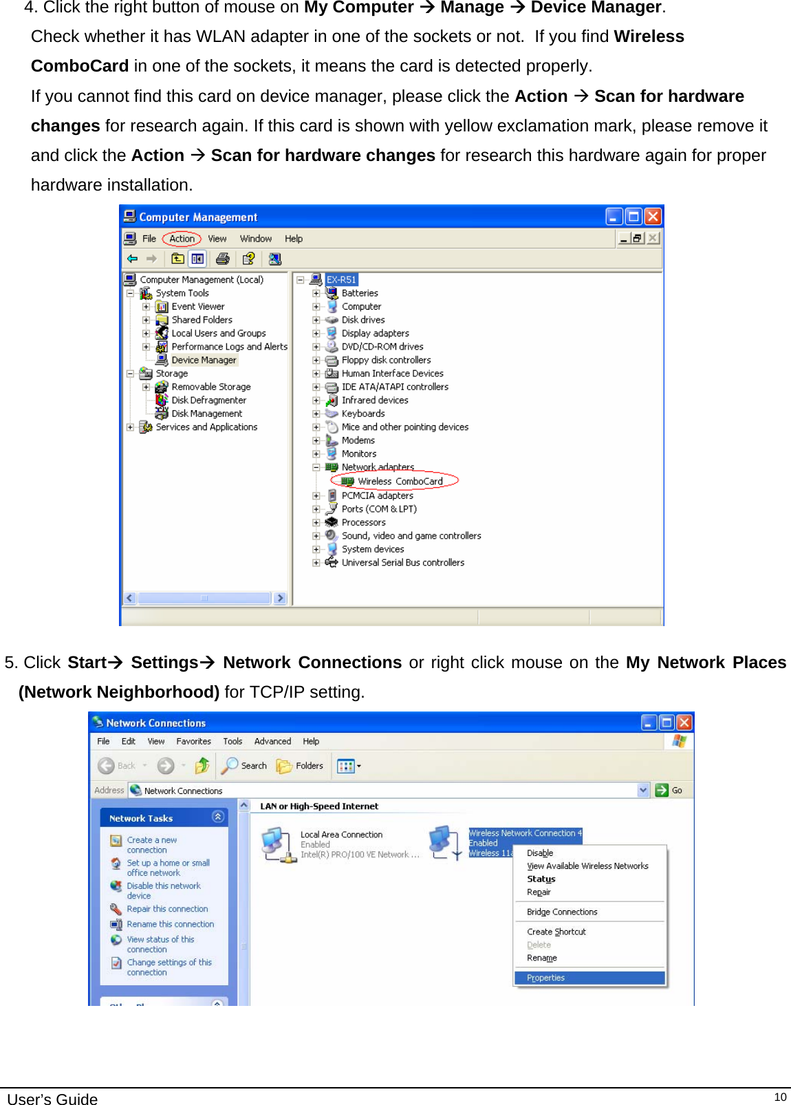                                                                                                                                                                              User’s Guide   104. Click the right button of mouse on My Computer Æ Manage Æ Device Manager.   Check whether it has WLAN adapter in one of the sockets or not.  If you find Wireless ComboCard in one of the sockets, it means the card is detected properly. If you cannot find this card on device manager, please click the Action Æ Scan for hardware changes for research again. If this card is shown with yellow exclamation mark, please remove it and click the Action Æ Scan for hardware changes for research this hardware again for proper hardware installation.   5. Click StartÆ SettingsÆ Network Connections or right click mouse on the My Network Places (Network Neighborhood) for TCP/IP setting.  