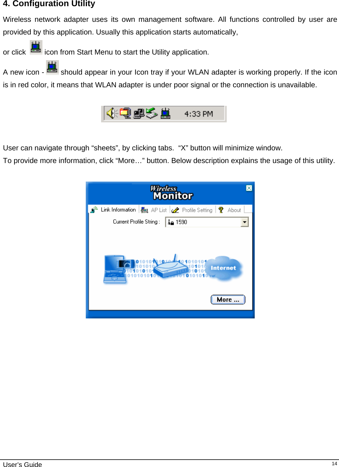                                                                                                                                                                              User’s Guide   144. Configuration Utility Wireless network adapter uses its own management software. All functions controlled by user are provided by this application. Usually this application starts automatically,  or click    icon from Start Menu to start the Utility application. A new icon -   should appear in your Icon tray if your WLAN adapter is working properly. If the icon is in red color, it means that WLAN adapter is under poor signal or the connection is unavailable.                                                                               User can navigate through “sheets”, by clicking tabs.  “X” button will minimize window.  To provide more information, click “More…” button. Below description explains the usage of this utility.     