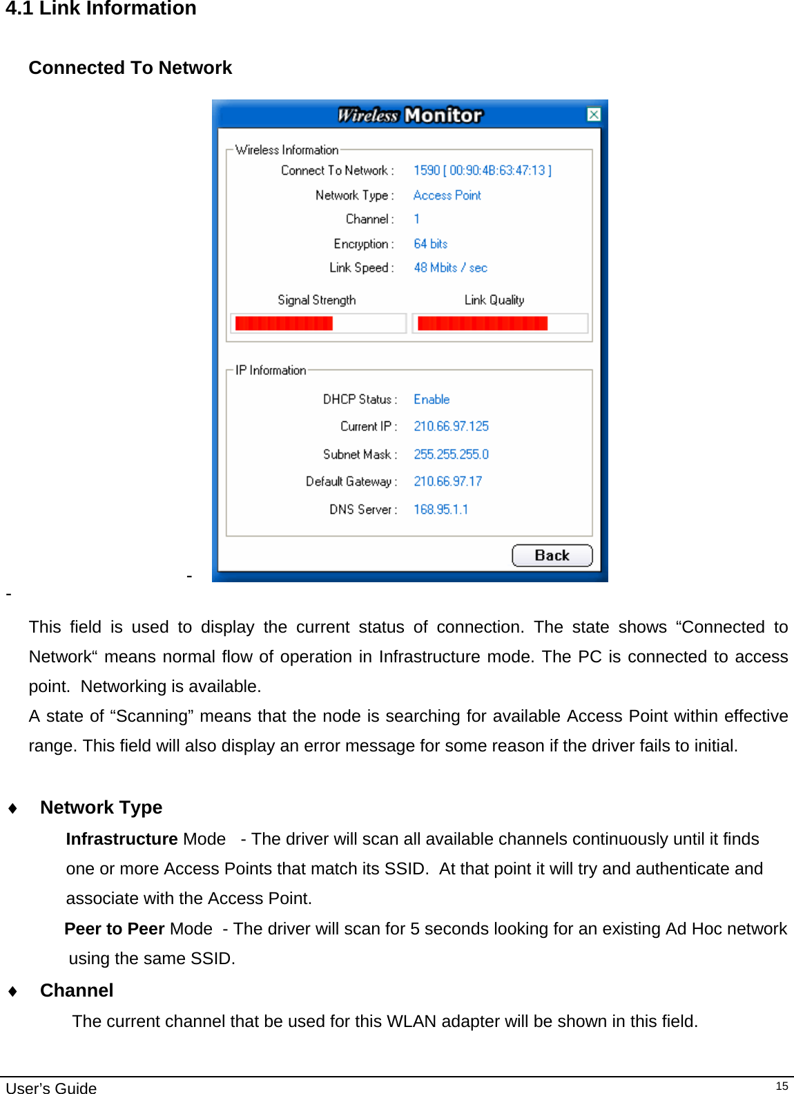                                                                                                                                                                                                                                         User’s Guide   154.1 Link Information  Connected To Network  -   -    This field is used to display the current status of connection. The state shows “Connected to Network“ means normal flow of operation in Infrastructure mode. The PC is connected to access point.  Networking is available.  A state of “Scanning” means that the node is searching for available Access Point within effective range. This field will also display an error message for some reason if the driver fails to initial.  ♦ Network Type Infrastructure Mode   - The driver will scan all available channels continuously until it finds  one or more Access Points that match its SSID.  At that point it will try and authenticate and  associate with the Access Point.      Peer to Peer Mode  - The driver will scan for 5 seconds looking for an existing Ad Hoc network  using the same SSID.   ♦ Channel      The current channel that be used for this WLAN adapter will be shown in this field. 