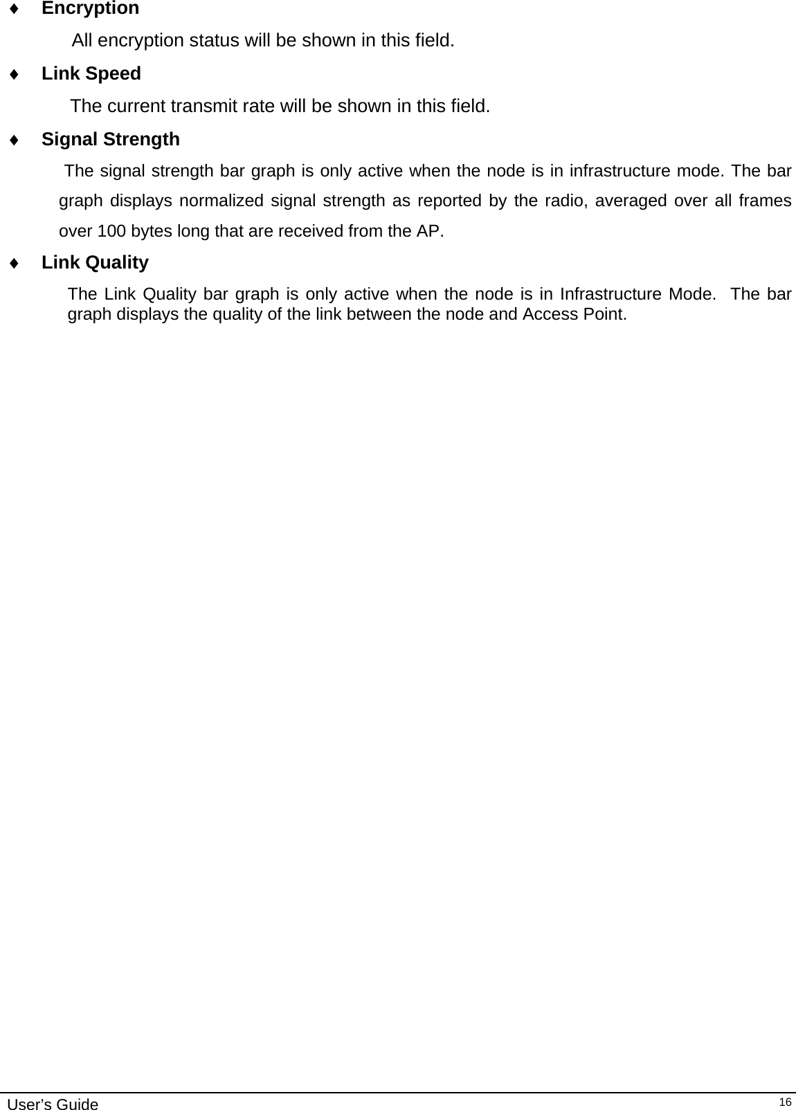                                                                                                                                                                              User’s Guide   16♦ Encryption         All encryption status will be shown in this field. ♦ Link Speed  The current transmit rate will be shown in this field. ♦ Signal Strength  The signal strength bar graph is only active when the node is in infrastructure mode. The bar graph displays normalized signal strength as reported by the radio, averaged over all frames over 100 bytes long that are received from the AP. ♦ Link Quality The Link Quality bar graph is only active when the node is in Infrastructure Mode.  The bar graph displays the quality of the link between the node and Access Point.    