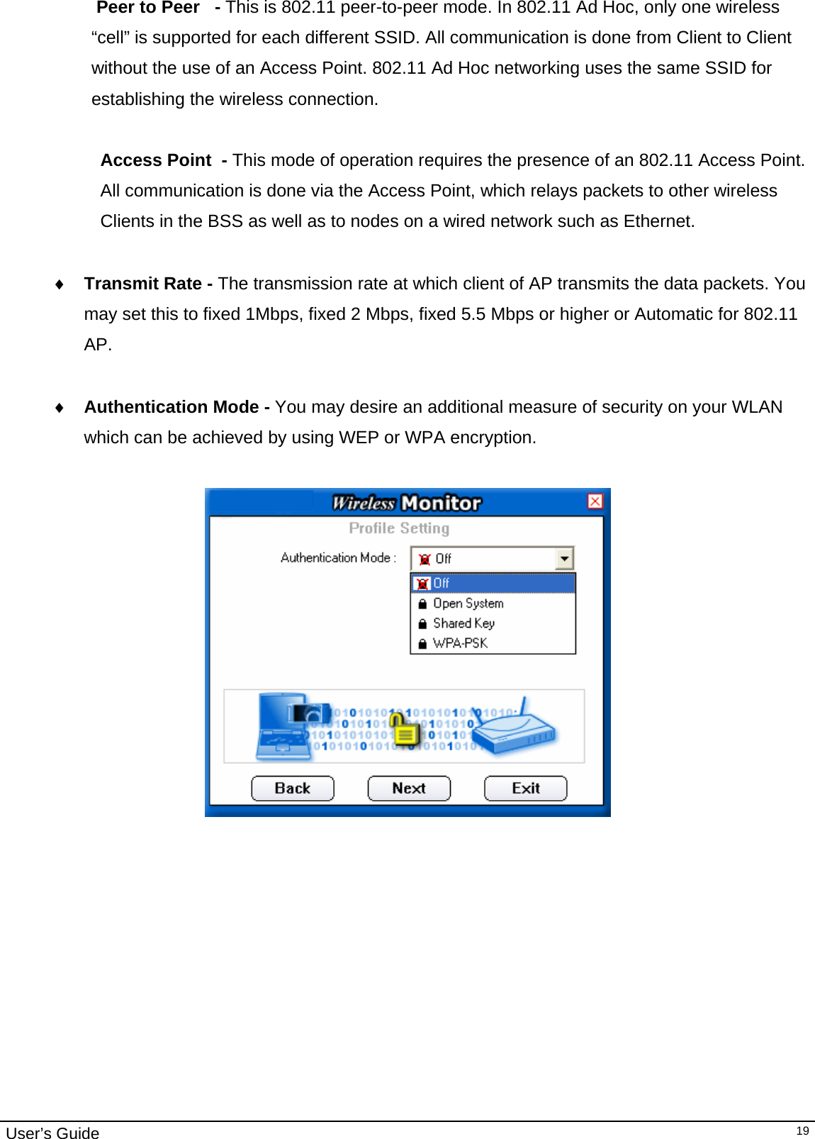                                                                                                                                                                                                                                         User’s Guide   19 Peer to Peer   - This is 802.11 peer-to-peer mode. In 802.11 Ad Hoc, only one wireless “cell” is supported for each different SSID. All communication is done from Client to Client without the use of an Access Point. 802.11 Ad Hoc networking uses the same SSID for establishing the wireless connection.  Access Point  - This mode of operation requires the presence of an 802.11 Access Point.  All communication is done via the Access Point, which relays packets to other wireless Clients in the BSS as well as to nodes on a wired network such as Ethernet.  ♦ Transmit Rate - The transmission rate at which client of AP transmits the data packets. You may set this to fixed 1Mbps, fixed 2 Mbps, fixed 5.5 Mbps or higher or Automatic for 802.11 AP.  ♦ Authentication Mode - You may desire an additional measure of security on your WLAN  which can be achieved by using WEP or WPA encryption.                         