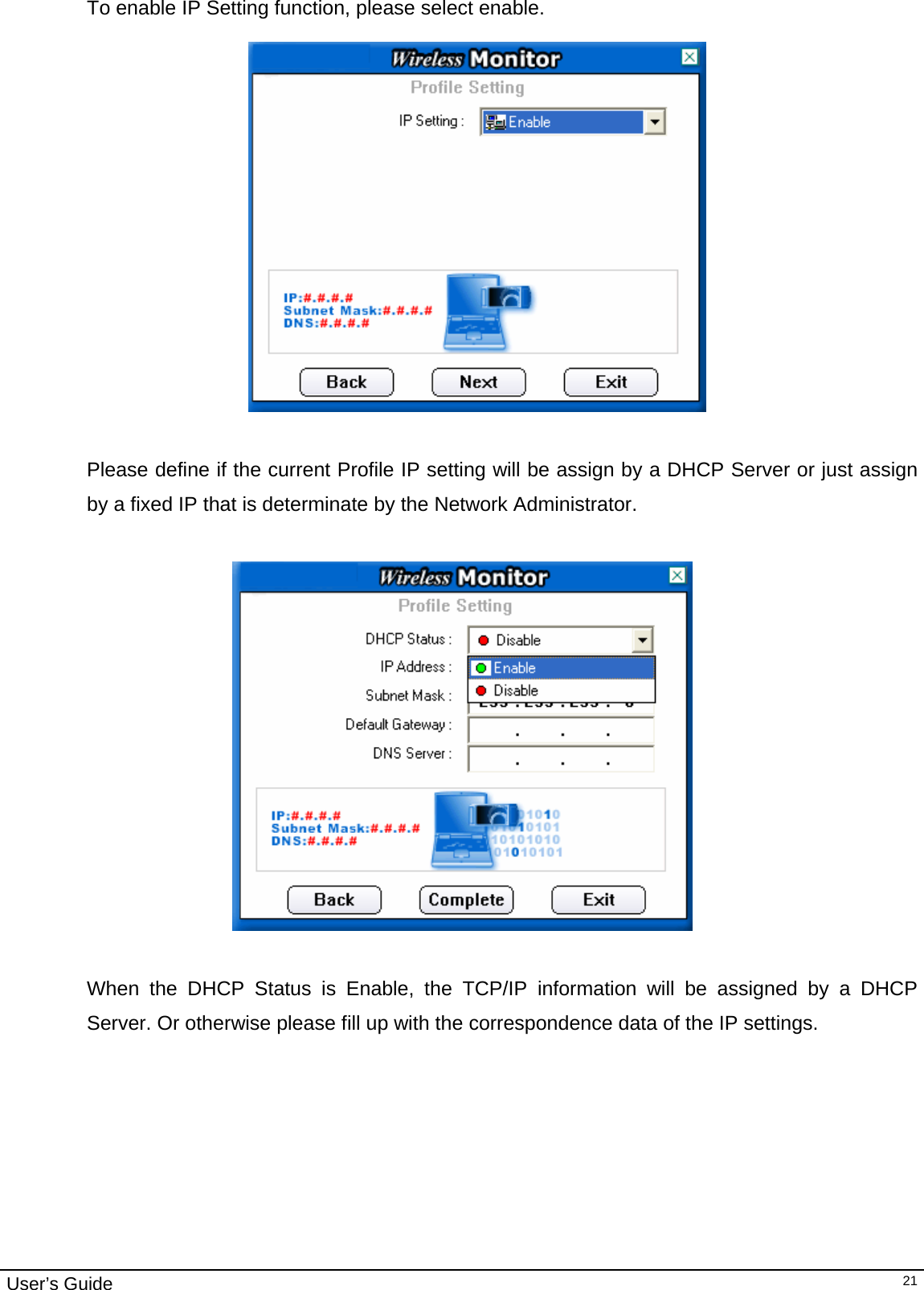                                                                                                                                                                                                                                         User’s Guide   21To enable IP Setting function, please select enable.     Please define if the current Profile IP setting will be assign by a DHCP Server or just assign by a fixed IP that is determinate by the Network Administrator.    When the DHCP Status is Enable, the TCP/IP information will be assigned by a DHCP Server. Or otherwise please fill up with the correspondence data of the IP settings. 