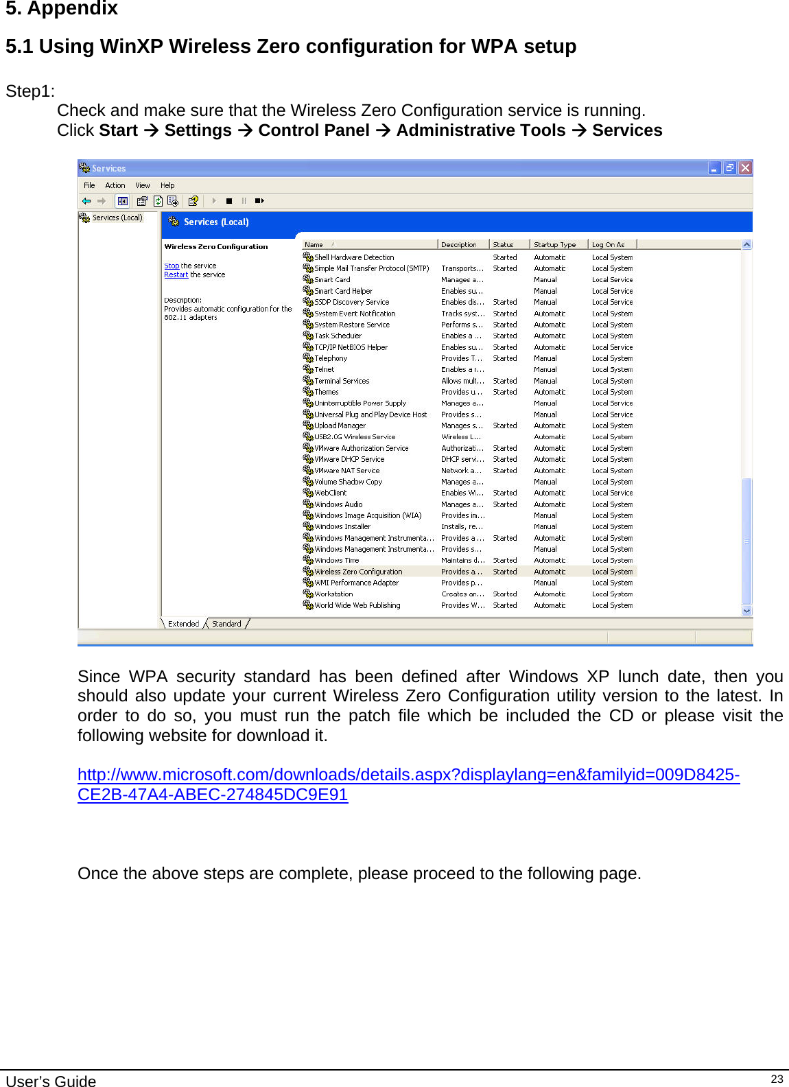                                                                                                                                                                                                                                         User’s Guide   235. Appendix  5.1 Using WinXP Wireless Zero configuration for WPA setup  Step1: Check and make sure that the Wireless Zero Configuration service is running.  Click Start Æ Settings Æ Control Panel Æ Administrative Tools Æ Services    Since WPA security standard has been defined after Windows XP lunch date, then you should also update your current Wireless Zero Configuration utility version to the latest. In order to do so, you must run the patch file which be included the CD or please visit the following website for download it.  http://www.microsoft.com/downloads/details.aspx?displaylang=en&amp;familyid=009D8425-CE2B-47A4-ABEC-274845DC9E91    Once the above steps are complete, please proceed to the following page.