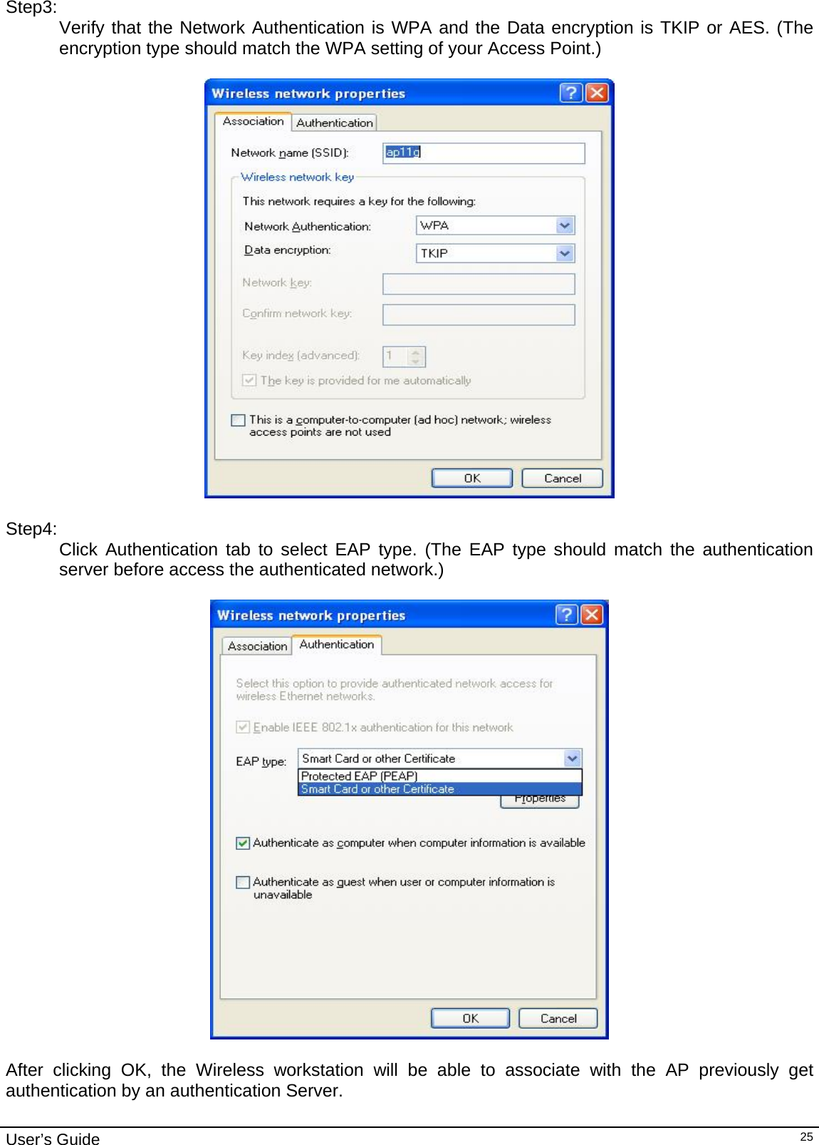                                                                                                                                                                                                                                         User’s Guide   25Step3: Verify that the Network Authentication is WPA and the Data encryption is TKIP or AES. (The encryption type should match the WPA setting of your Access Point.)     Step4: Click Authentication tab to select EAP type. (The EAP type should match the authentication server before access the authenticated network.)     After clicking OK, the Wireless workstation will be able to associate with the AP previously get authentication by an authentication Server.  