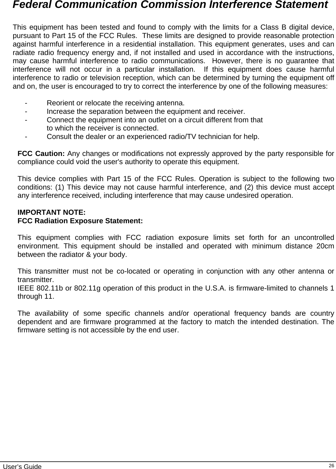                                                                                                                                                                              User’s Guide   26Federal Communication Commission Interference Statement  This equipment has been tested and found to comply with the limits for a Class B digital device, pursuant to Part 15 of the FCC Rules.  These limits are designed to provide reasonable protection against harmful interference in a residential installation. This equipment generates, uses and can radiate radio frequency energy and, if not installed and used in accordance with the instructions, may cause harmful interference to radio communications.  However, there is no guarantee that interference will not occur in a particular installation.  If this equipment does cause harmful interference to radio or television reception, which can be determined by turning the equipment off and on, the user is encouraged to try to correct the interference by one of the following measures:  -  Reorient or relocate the receiving antenna. -  Increase the separation between the equipment and receiver. -  Connect the equipment into an outlet on a circuit different from that to which the receiver is connected. -  Consult the dealer or an experienced radio/TV technician for help.  FCC Caution: Any changes or modifications not expressly approved by the party responsible for compliance could void the user&apos;s authority to operate this equipment.  This device complies with Part 15 of the FCC Rules. Operation is subject to the following two conditions: (1) This device may not cause harmful interference, and (2) this device must accept any interference received, including interference that may cause undesired operation.  IMPORTANT NOTE: FCC Radiation Exposure Statement:  This equipment complies with FCC radiation exposure limits set forth for an uncontrolled environment. This equipment should be installed and operated with minimum distance 20cm between the radiator &amp; your body.  This transmitter must not be co-located or operating in conjunction with any other antenna or transmitter.  IEEE 802.11b or 802.11g operation of this product in the U.S.A. is firmware-limited to channels 1 through 11.  The availability of some specific channels and/or operational frequency bands are country dependent and are firmware programmed at the factory to match the intended destination. The firmware setting is not accessible by the end user.  