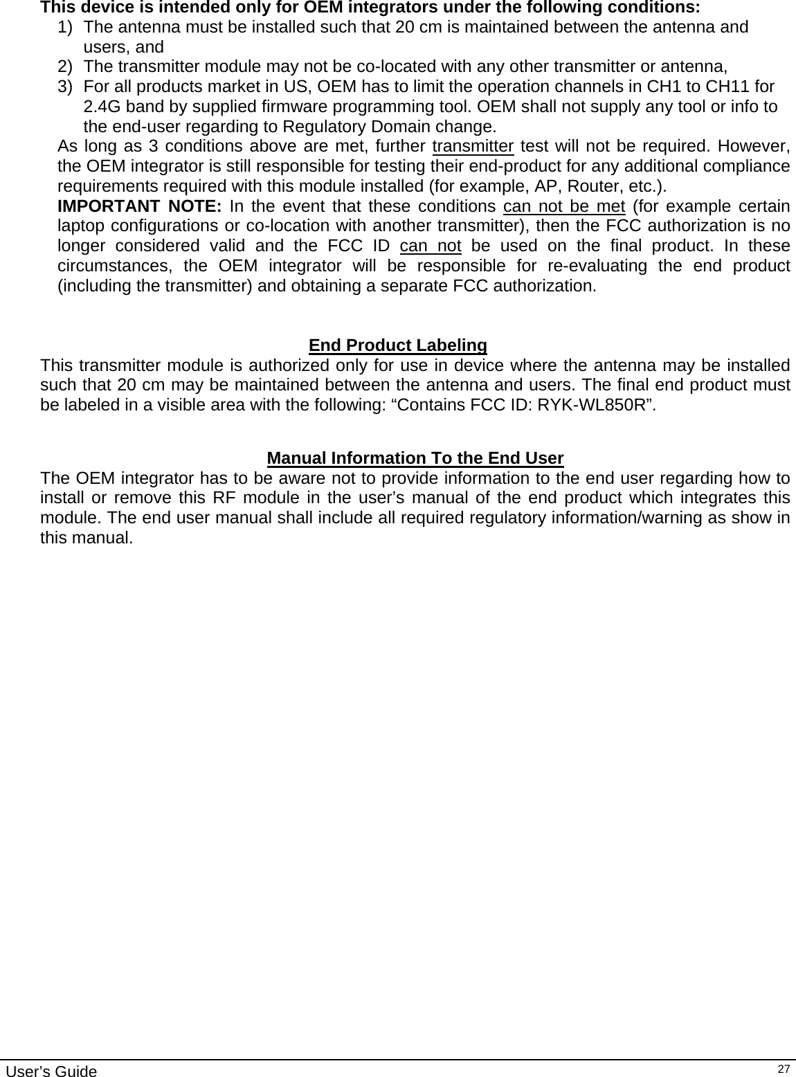                                                                                                                                                                                                                                         User’s Guide   27 This device is intended only for OEM integrators under the following conditions: 1)  The antenna must be installed such that 20 cm is maintained between the antenna and users, and  2)  The transmitter module may not be co-located with any other transmitter or antenna,  3)  For all products market in US, OEM has to limit the operation channels in CH1 to CH11 for 2.4G band by supplied firmware programming tool. OEM shall not supply any tool or info to the end-user regarding to Regulatory Domain change. As long as 3 conditions above are met, further transmitter test will not be required. However, the OEM integrator is still responsible for testing their end-product for any additional compliance requirements required with this module installed (for example, AP, Router, etc.). IMPORTANT NOTE: In the event that these conditions can not be met (for example certain laptop configurations or co-location with another transmitter), then the FCC authorization is no longer considered valid and the FCC ID can not be used on the final product. In these circumstances, the OEM integrator will be responsible for re-evaluating the end product (including the transmitter) and obtaining a separate FCC authorization.   End Product Labeling This transmitter module is authorized only for use in device where the antenna may be installed such that 20 cm may be maintained between the antenna and users. The final end product must be labeled in a visible area with the following: “Contains FCC ID: RYK-WL850R”.   Manual Information To the End User The OEM integrator has to be aware not to provide information to the end user regarding how to install or remove this RF module in the user’s manual of the end product which integrates this module. The end user manual shall include all required regulatory information/warning as show in this manual.   