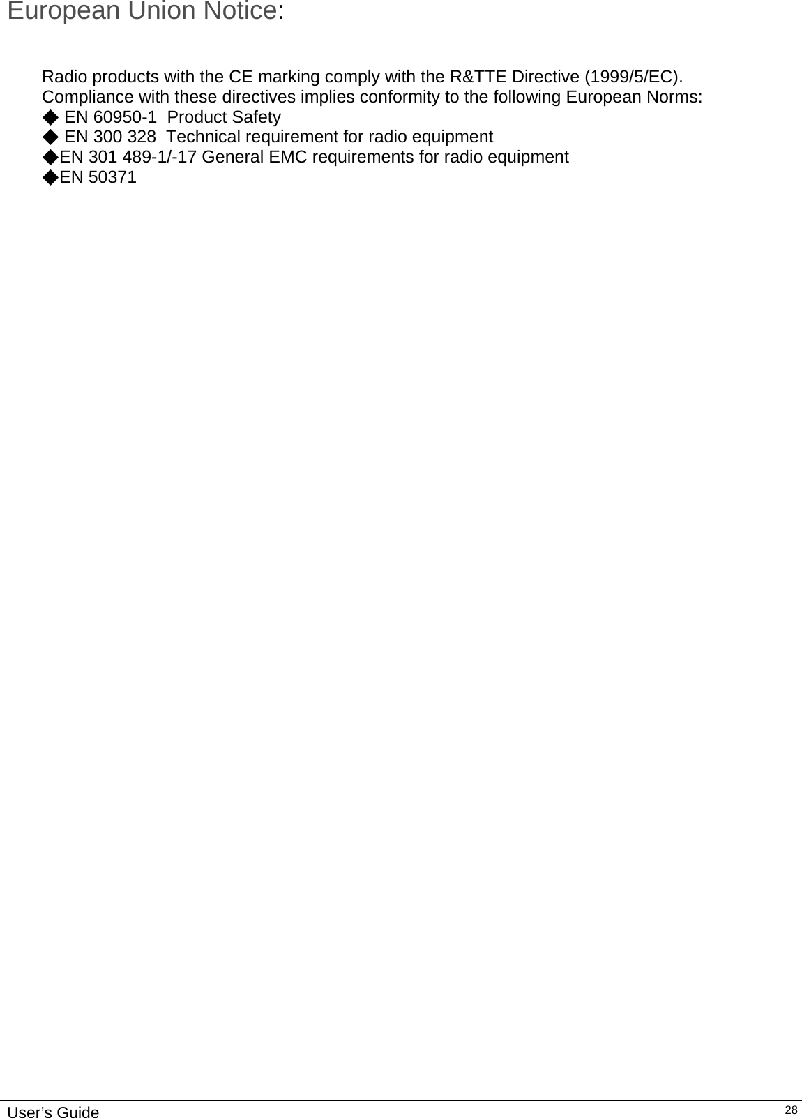                                                                                                                                                                              User’s Guide   28European Union Notice:   Radio products with the CE marking comply with the R&amp;TTE Directive (1999/5/EC).  Compliance with these directives implies conformity to the following European Norms:  ◆ EN 60950-1  Product Safety  ◆ EN 300 328  Technical requirement for radio equipment  ◆EN 301 489-1/-17 General EMC requirements for radio equipment  ◆EN 50371     