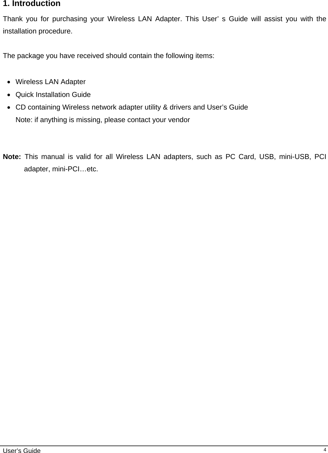                                                                                                                                                                              User’s Guide   41. Introduction  Thank you for purchasing your Wireless LAN Adapter. This User’ s Guide will assist you with the installation procedure.   The package you have received should contain the following items:  •  Wireless LAN Adapter • Quick Installation Guide •  CD containing Wireless network adapter utility &amp; drivers and User’s Guide Note: if anything is missing, please contact your vendor    Note:  This manual is valid for all Wireless LAN adapters, such as PC Card, USB, mini-USB, PCI adapter, mini-PCI…etc.  