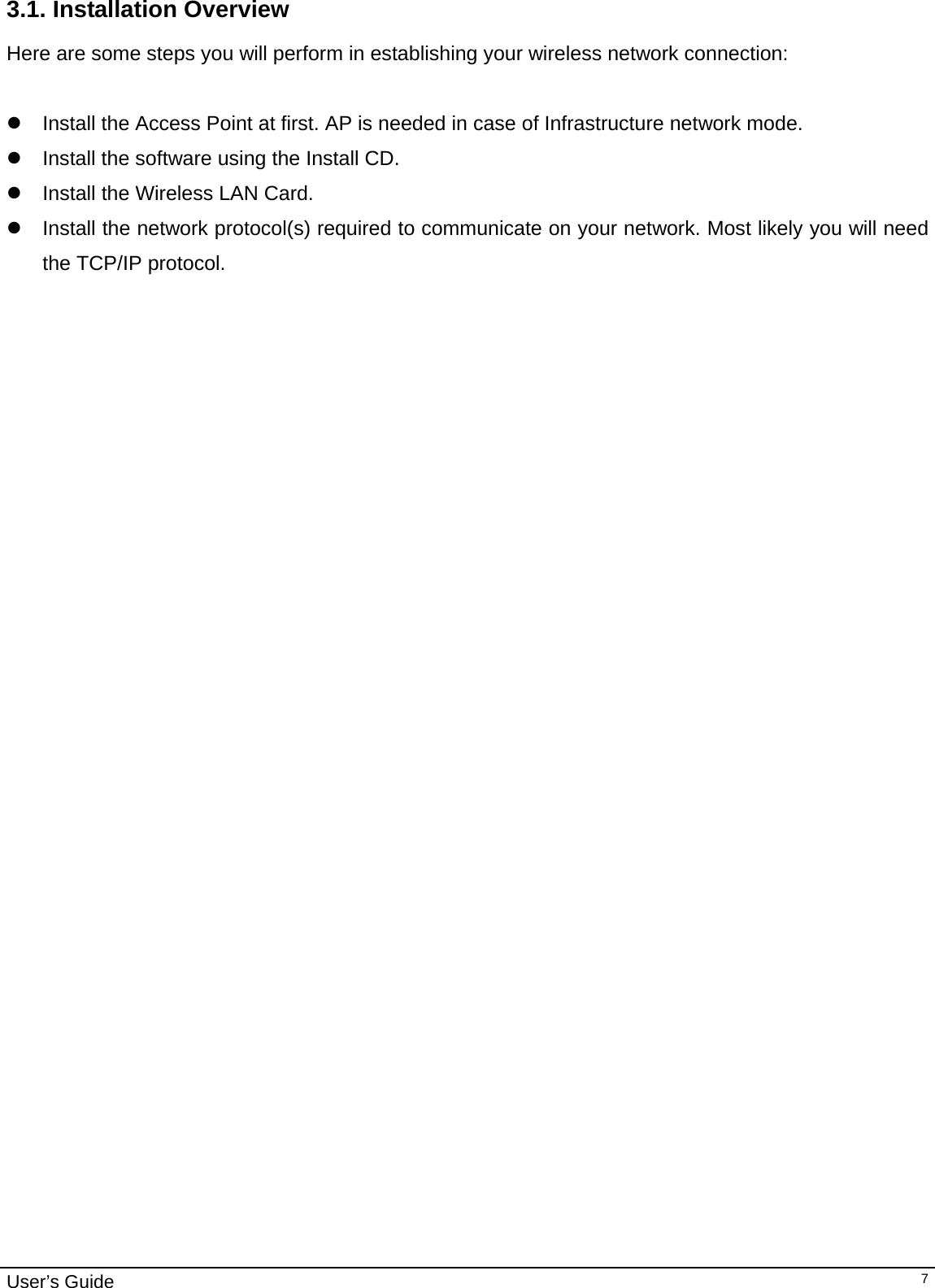                                                                                                                                                                                                                                         User’s Guide   73.1. Installation Overview Here are some steps you will perform in establishing your wireless network connection:  z  Install the Access Point at first. AP is needed in case of Infrastructure network mode.  z  Install the software using the Install CD.  z  Install the Wireless LAN Card. z  Install the network protocol(s) required to communicate on your network. Most likely you will need the TCP/IP protocol.     