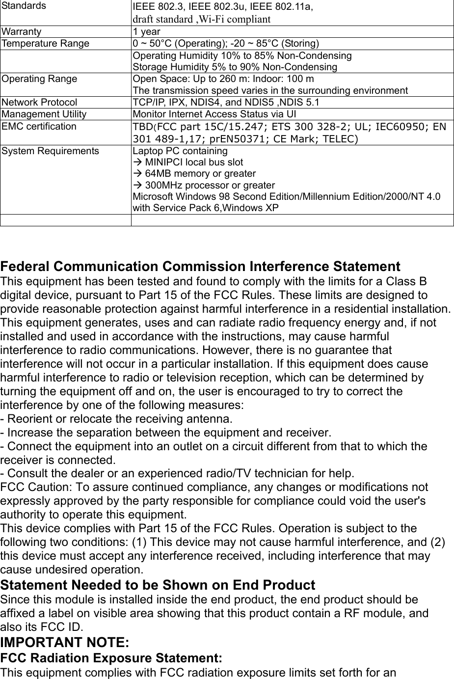   Standards IEEE 802.3, IEEE 802.3u, IEEE 802.11a, draft standard ,Wi-Fi compliant Warranty 1 year Temperature Range  0 ~ 50°C (Operating); -20 ~ 85°C (Storing)    Operating Humidity 10% to 85% Non-Condensing Storage Humidity 5% to 90% Non-Condensing Operating Range  Open Space: Up to 260 m: Indoor: 100 m The transmission speed varies in the surrounding environment Network Protocol   TCP/IP, IPX, NDIS4, and NDIS5 ,NDIS 5.1 Management Utility  Monitor Internet Access Status via UI EMC certification  TBD(FCC part 15C/15.247; ETS 300 328-2; UL; IEC60950; EN 301 489-1,17; prEN50371; CE Mark; TELEC) System Requirements  Laptop PC containing Æ MINIPCI local bus slot Æ 64MB memory or greater Æ 300MHz processor or greater Microsoft Windows 98 Second Edition/Millennium Edition/2000/NT 4.0 with Service Pack 6,Windows XP     Federal Communication Commission Interference Statement This equipment has been tested and found to comply with the limits for a Class B digital device, pursuant to Part 15 of the FCC Rules. These limits are designed to provide reasonable protection against harmful interference in a residential installation. This equipment generates, uses and can radiate radio frequency energy and, if not installed and used in accordance with the instructions, may cause harmful interference to radio communications. However, there is no guarantee that interference will not occur in a particular installation. If this equipment does cause harmful interference to radio or television reception, which can be determined by turning the equipment off and on, the user is encouraged to try to correct the interference by one of the following measures: - Reorient or relocate the receiving antenna. - Increase the separation between the equipment and receiver. - Connect the equipment into an outlet on a circuit different from that to which the receiver is connected. - Consult the dealer or an experienced radio/TV technician for help. FCC Caution: To assure continued compliance, any changes or modifications not expressly approved by the party responsible for compliance could void the user&apos;s authority to operate this equipment. This device complies with Part 15 of the FCC Rules. Operation is subject to the following two conditions: (1) This device may not cause harmful interference, and (2) this device must accept any interference received, including interference that may cause undesired operation. Statement Needed to be Shown on End Product Since this module is installed inside the end product, the end product should be affixed a label on visible area showing that this product contain a RF module, and also its FCC ID. IMPORTANT NOTE: FCC Radiation Exposure Statement: This equipment complies with FCC radiation exposure limits set forth for an 