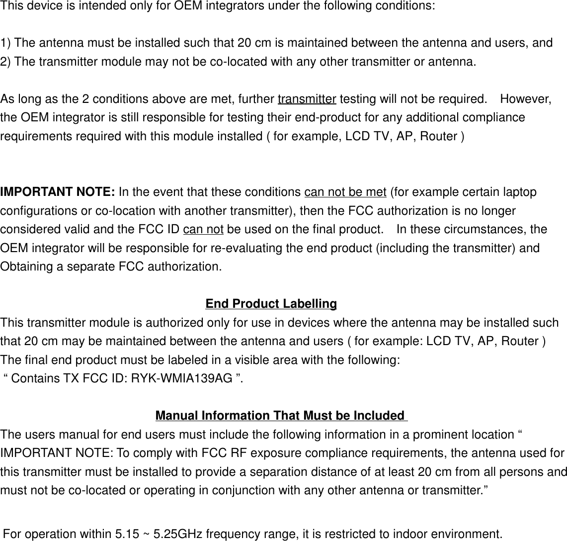 This device is intended only for OEM integrators under the following conditions:1) The antenna must be installed such that 20 cm is maintained between the antenna and users, and2) The transmitter module may not be co-located with any other transmitter or antenna.As long as the 2 conditions above are met, further transmitter testing will not be required.    However,the OEM integrator is still responsible for testing their end-product for any additional compliancerequirements required with this module installed ( for example, LCD TV, AP, Router )IMPORTANT NOTE: In the event that these conditions can not be met (for example certain laptopconfigurations or co-location with another transmitter), then the FCC authorization is no longerconsidered valid and the FCC ID can not be used on the final product.    In these circumstances, theOEM integrator will be responsible for re-evaluating the end product (including the transmitter) andObtaining a separate FCC authorization.                                 End Product LabellingThis transmitter module is authorized only for use in devices where the antenna may be installed suchthat 20 cm may be maintained between the antenna and users ( for example: LCD TV, AP, Router ) The final end product must be labeled in a visible area with the following:  “ Contains TX FCC ID: RYK-WMIA139AG ”.                         Manual Information That Must be IncludedThe users manual for end users must include the following information in a prominent location “IMPORTANT NOTE: To comply with FCC RF exposure compliance requirements, the antenna used forthis transmitter must be installed to provide a separation distance of at least 20 cm from all persons andmust not be co-located or operating in conjunction with any other antenna or transmitter.”For operation within 5.15 ~ 5.25GHz frequency range, it is restricted to indoor environment. 
