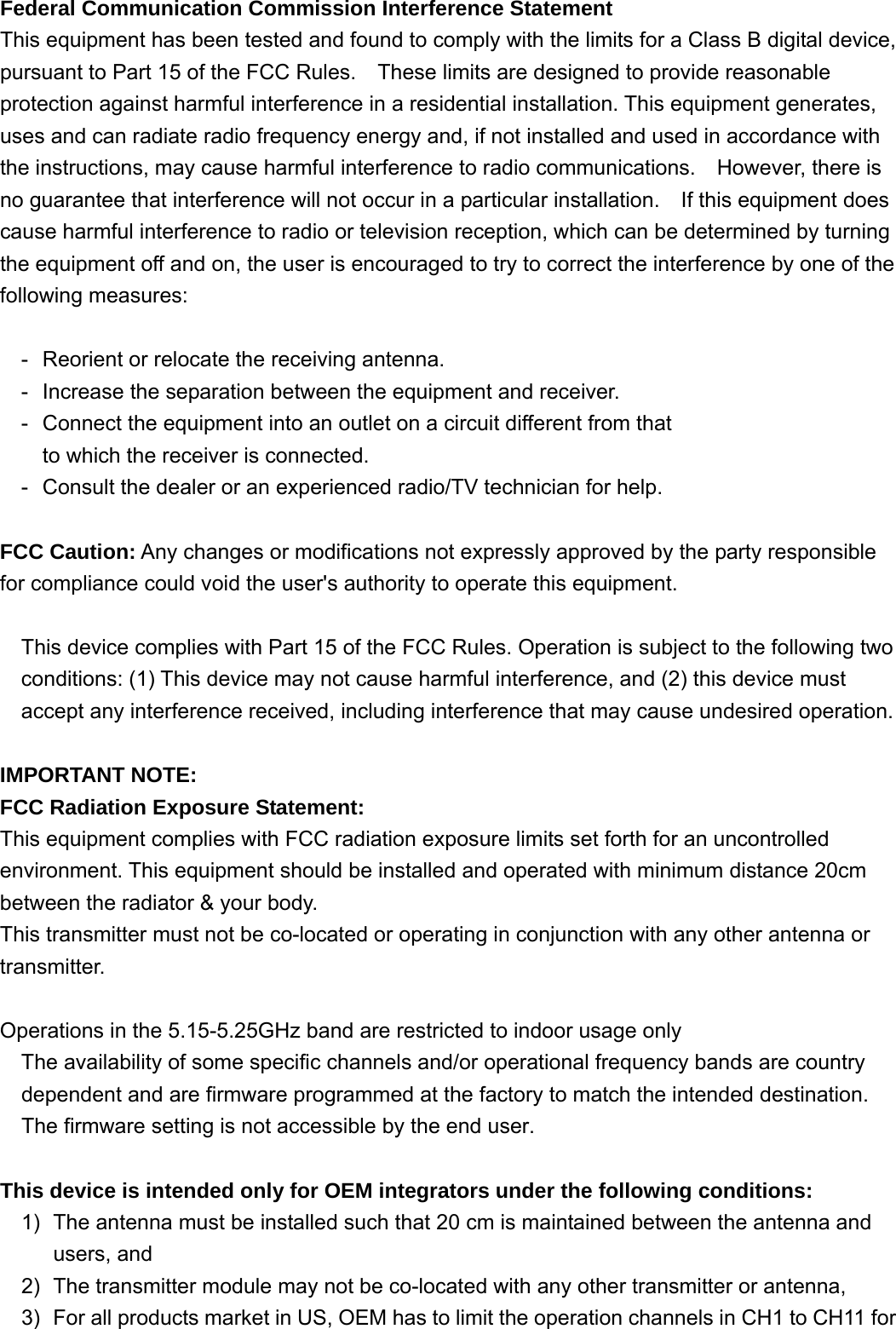 Federal Communication Commission Interference Statement This equipment has been tested and found to comply with the limits for a Class B digital device, pursuant to Part 15 of the FCC Rules.    These limits are designed to provide reasonable protection against harmful interference in a residential installation. This equipment generates, uses and can radiate radio frequency energy and, if not installed and used in accordance with the instructions, may cause harmful interference to radio communications.    However, there is no guarantee that interference will not occur in a particular installation.  If this equipment does cause harmful interference to radio or television reception, which can be determined by turning the equipment off and on, the user is encouraged to try to correct the interference by one of the following measures:  -  Reorient or relocate the receiving antenna. -  Increase the separation between the equipment and receiver. -  Connect the equipment into an outlet on a circuit different from that to which the receiver is connected. -  Consult the dealer or an experienced radio/TV technician for help.  FCC Caution: Any changes or modifications not expressly approved by the party responsible for compliance could void the user&apos;s authority to operate this equipment.  This device complies with Part 15 of the FCC Rules. Operation is subject to the following two conditions: (1) This device may not cause harmful interference, and (2) this device must accept any interference received, including interference that may cause undesired operation.  IMPORTANT NOTE: FCC Radiation Exposure Statement: This equipment complies with FCC radiation exposure limits set forth for an uncontrolled environment. This equipment should be installed and operated with minimum distance 20cm between the radiator &amp; your body. This transmitter must not be co-located or operating in conjunction with any other antenna or transmitter.  Operations in the 5.15-5.25GHz band are restricted to indoor usage only  The availability of some specific channels and/or operational frequency bands are country dependent and are firmware programmed at the factory to match the intended destination. The firmware setting is not accessible by the end user.  This device is intended only for OEM integrators under the following conditions: 1)  The antenna must be installed such that 20 cm is maintained between the antenna and users, and   2)  The transmitter module may not be co-located with any other transmitter or antenna,   3)  For all products market in US, OEM has to limit the operation channels in CH1 to CH11 for 