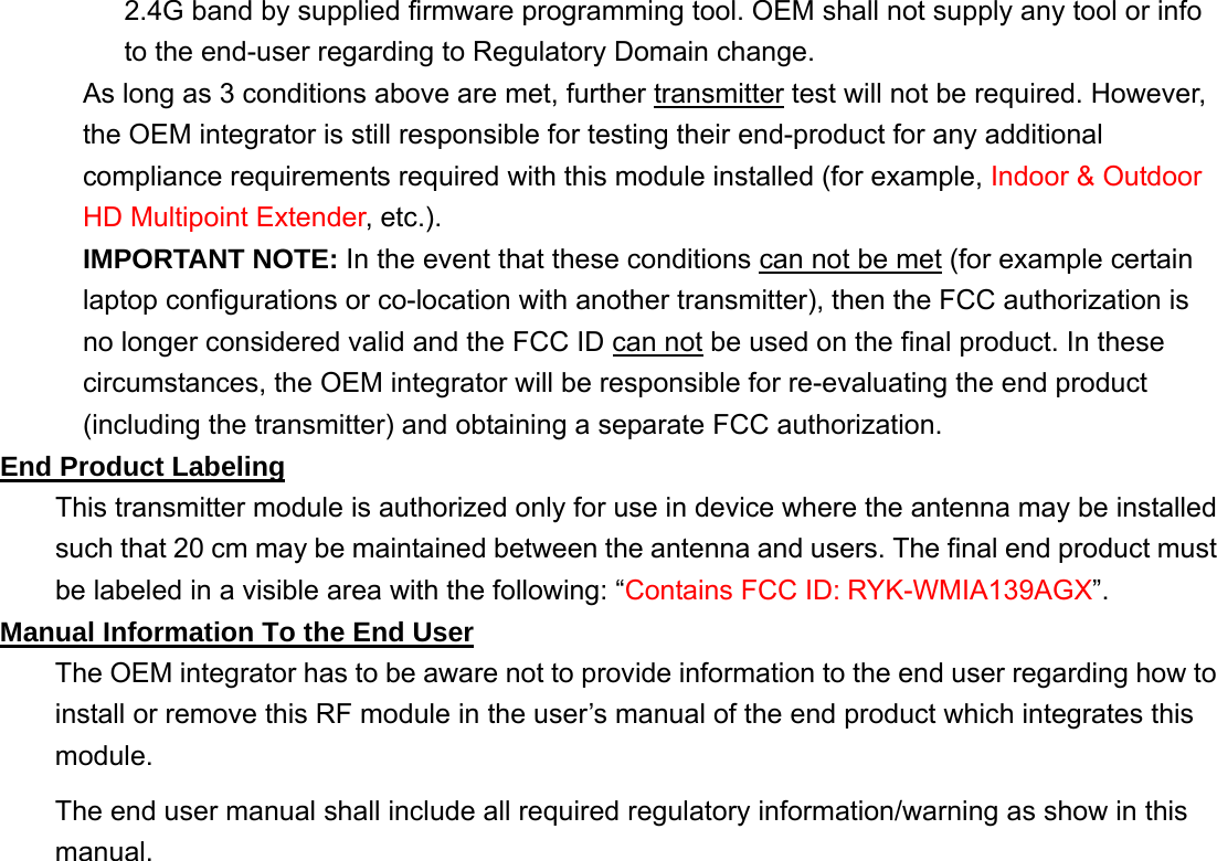 2.4G band by supplied firmware programming tool. OEM shall not supply any tool or info to the end-user regarding to Regulatory Domain change. As long as 3 conditions above are met, further transmitter test will not be required. However, the OEM integrator is still responsible for testing their end-product for any additional compliance requirements required with this module installed (for example, Indoor &amp; Outdoor HD Multipoint Extender, etc.). IMPORTANT NOTE: In the event that these conditions can not be met (for example certain laptop configurations or co-location with another transmitter), then the FCC authorization is no longer considered valid and the FCC ID can not be used on the final product. In these circumstances, the OEM integrator will be responsible for re-evaluating the end product (including the transmitter) and obtaining a separate FCC authorization. End Product Labeling This transmitter module is authorized only for use in device where the antenna may be installed such that 20 cm may be maintained between the antenna and users. The final end product must be labeled in a visible area with the following: “Contains FCC ID: RYK-WMIA139AGX”. Manual Information To the End User The OEM integrator has to be aware not to provide information to the end user regarding how to install or remove this RF module in the user’s manual of the end product which integrates this module. The end user manual shall include all required regulatory information/warning as show in this manual. 