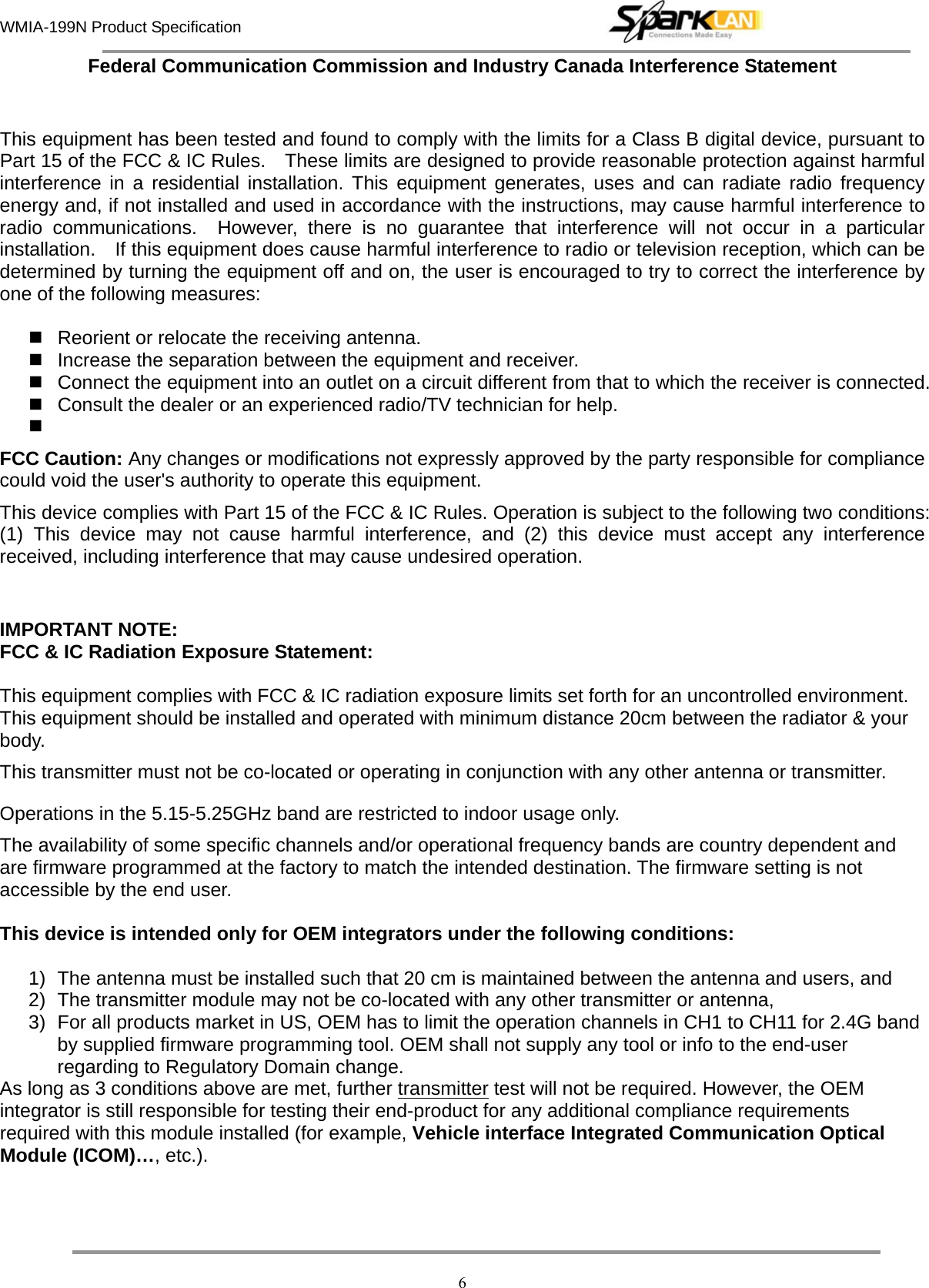 WMIA-199N Product Specification   6Federal Communication Commission and Industry Canada Interference Statement  This equipment has been tested and found to comply with the limits for a Class B digital device, pursuant to Part 15 of the FCC &amp; IC Rules.    These limits are designed to provide reasonable protection against harmful interference in a residential installation. This equipment generates, uses and can radiate radio frequency energy and, if not installed and used in accordance with the instructions, may cause harmful interference to radio communications.  However, there is no guarantee that interference will not occur in a particular installation.    If this equipment does cause harmful interference to radio or television reception, which can be determined by turning the equipment off and on, the user is encouraged to try to correct the interference by one of the following measures:    Reorient or relocate the receiving antenna.   Increase the separation between the equipment and receiver.   Connect the equipment into an outlet on a circuit different from that to which the receiver is connected.  Consult the dealer or an experienced radio/TV technician for help.   FCC Caution: Any changes or modifications not expressly approved by the party responsible for compliance could void the user&apos;s authority to operate this equipment. This device complies with Part 15 of the FCC &amp; IC Rules. Operation is subject to the following two conditions: (1) This device may not cause harmful interference, and (2) this device must accept any interference received, including interference that may cause undesired operation.  IMPORTANT NOTE: FCC &amp; IC Radiation Exposure Statement:  This equipment complies with FCC &amp; IC radiation exposure limits set forth for an uncontrolled environment. This equipment should be installed and operated with minimum distance 20cm between the radiator &amp; your body. This transmitter must not be co-located or operating in conjunction with any other antenna or transmitter. Operations in the 5.15-5.25GHz band are restricted to indoor usage only.  The availability of some specific channels and/or operational frequency bands are country dependent and are firmware programmed at the factory to match the intended destination. The firmware setting is not accessible by the end user.  This device is intended only for OEM integrators under the following conditions:  1)  The antenna must be installed such that 20 cm is maintained between the antenna and users, and   2)  The transmitter module may not be co-located with any other transmitter or antenna,   3)  For all products market in US, OEM has to limit the operation channels in CH1 to CH11 for 2.4G band by supplied firmware programming tool. OEM shall not supply any tool or info to the end-user regarding to Regulatory Domain change. As long as 3 conditions above are met, further transmitter test will not be required. However, the OEM integrator is still responsible for testing their end-product for any additional compliance requirements required with this module installed (for example, Vehicle interface Integrated Communication Optical Module (ICOM)…, etc.).      