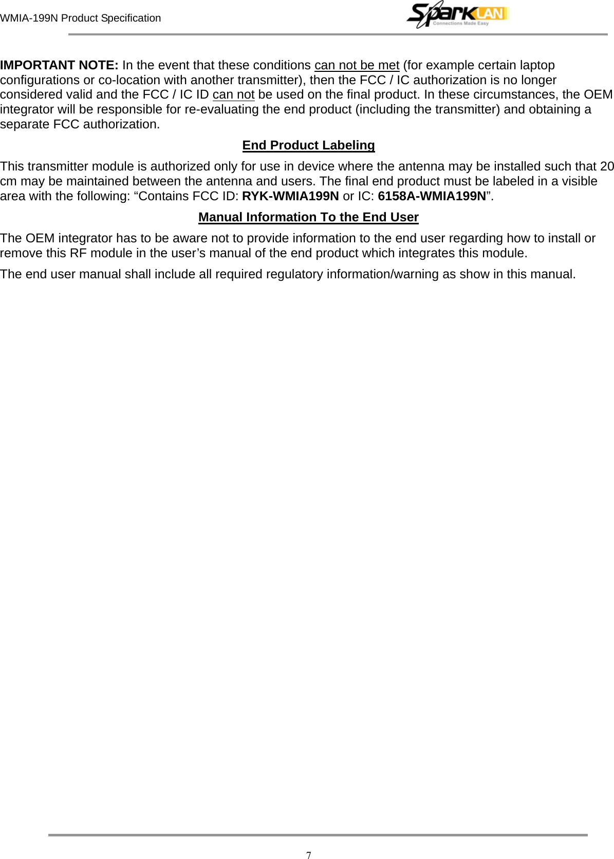 WMIA-199N Product Specification   7 IMPORTANT NOTE: In the event that these conditions can not be met (for example certain laptop configurations or co-location with another transmitter), then the FCC / IC authorization is no longer considered valid and the FCC / IC ID can not be used on the final product. In these circumstances, the OEM integrator will be responsible for re-evaluating the end product (including the transmitter) and obtaining a separate FCC authorization. End Product Labeling This transmitter module is authorized only for use in device where the antenna may be installed such that 20 cm may be maintained between the antenna and users. The final end product must be labeled in a visible area with the following: “Contains FCC ID: RYK-WMIA199N or IC: 6158A-WMIA199N”. Manual Information To the End User The OEM integrator has to be aware not to provide information to the end user regarding how to install or remove this RF module in the user’s manual of the end product which integrates this module. The end user manual shall include all required regulatory information/warning as show in this manual.     