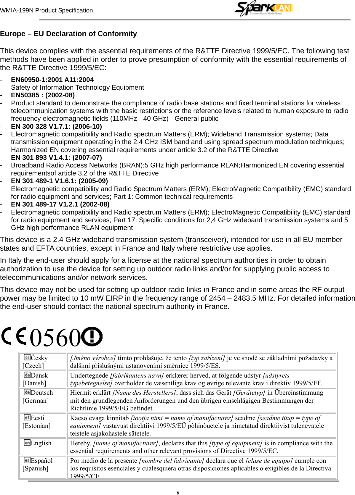 WMIA-199N Product Specification   8 Europe – EU Declaration of Conformity  This device complies with the essential requirements of the R&amp;TTE Directive 1999/5/EC. The following test methods have been applied in order to prove presumption of conformity with the essential requirements of the R&amp;TTE Directive 1999/5/EC: -  EN60950-1:2001 A11:2004 Safety of Information Technology Equipment -  EN50385 : (2002-08) -  Product standard to demonstrate the compliance of radio base stations and fixed terminal stations for wireless telecommunication systems with the basic restrictions or the reference levels related to human exposure to radio frequency electromagnetic fields (110MHz - 40 GHz) - General public -  EN 300 328 V1.7.1: (2006-10) -  Electromagnetic compatibility and Radio spectrum Matters (ERM); Wideband Transmission systems; Data transmission equipment operating in the 2,4 GHz ISM band and using spread spectrum modulation techniques; Harmonized EN covering essential requirements under article 3.2 of the R&amp;TTE Directive -  EN 301 893 V1.4.1: (2007-07) -  Broadband Radio Access Networks (BRAN);5 GHz high performance RLAN;Harmonized EN covering essential requirementsof article 3.2 of the R&amp;TTE Directive -  EN 301 489-1 V1.6.1: (2005-09) Electromagnetic compatibility and Radio Spectrum Matters (ERM); ElectroMagnetic Compatibility (EMC) standard for radio equipment and services; Part 1: Common technical requirements -  EN 301 489-17 V1.2.1 (2002-08)   -  Electromagnetic compatibility and Radio spectrum Matters (ERM); ElectroMagnetic Compatibility (EMC) standard for radio equipment and services; Part 17: Specific conditions for 2,4 GHz wideband transmission systems and 5 GHz high performance RLAN equipment This device is a 2.4 GHz wideband transmission system (transceiver), intended for use in all EU member states and EFTA countries, except in France and Italy where restrictive use applies. In Italy the end-user should apply for a license at the national spectrum authorities in order to obtain authorization to use the device for setting up outdoor radio links and/or for supplying public access to telecommunications and/or network services. This device may not be used for setting up outdoor radio links in France and in some areas the RF output power may be limited to 10 mW EIRP in the frequency range of 2454 – 2483.5 MHz. For detailed information the end-user should contact the national spectrum authority in France.  0560  Česky [Czech] [Jméno výrobce] tímto prohlašuje, že tento [typ zařízení] je ve shodě se základními požadavky a dalšími příslušnými ustanoveními směrnice 1999/5/ES. Dansk [Danish] Undertegnede [fabrikantens navn] erklærer herved, at følgende udstyr [udstyrets typebetegnelse] overholder de væsentlige krav og øvrige relevante krav i direktiv 1999/5/EF. Deutsch [German] Hiermit erklärt [Name des Herstellers], dass sich das Gerät [Gerätetyp] in Übereinstimmung mit den grundlegenden Anforderungen und den übrigen einschlägigen Bestimmungen der Richtlinie 1999/5/EG befindet. Eesti [Estonian] Käesolevaga kinnitab [tootja nimi = name of manufacturer] seadme [seadme tüüp = type of equipment] vastavust direktiivi 1999/5/EÜ põhinõuetele ja nimetatud direktiivist tulenevatele teistele asjakohastele sätetele. English Hereby, [name of manufacturer], declares that this [type of equipment] is in compliance with the essential requirements and other relevant provisions of Directive 1999/5/EC. Español [Spanish] Por medio de la presente [nombre del fabricante] declara que el [clase de equipo] cumple con los requisitos esenciales y cualesquiera otras disposiciones aplicables o exigibles de la Directiva 1999/5/CE.