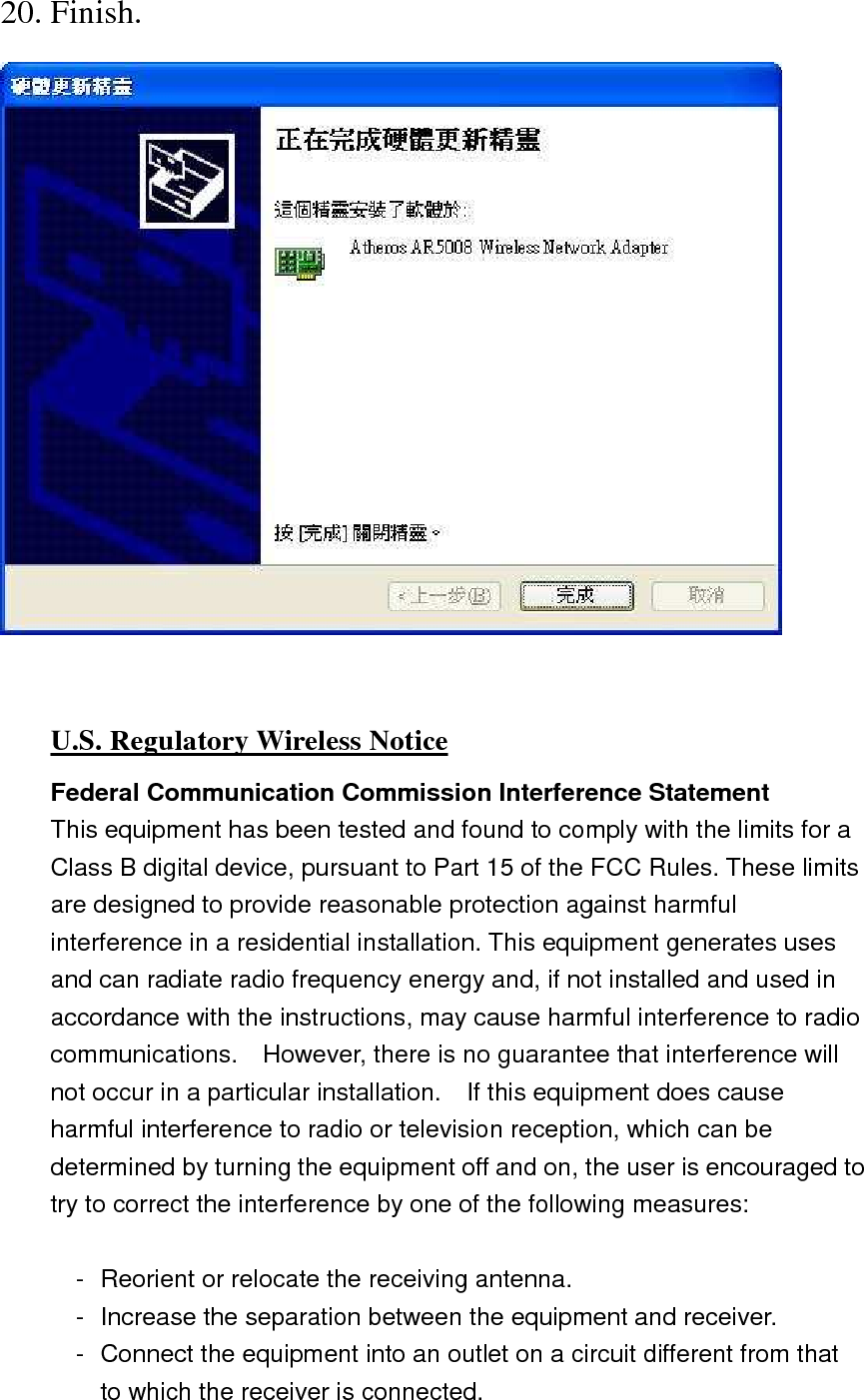 20. Finish.   U.S. Regulatory Wireless Notice Federal Communication Commission Interference Statement This equipment has been tested and found to comply with the limits for a Class B digital device, pursuant to Part 15 of the FCC Rules. These limits are designed to provide reasonable protection against harmful interference in a residential installation. This equipment generates uses and can radiate radio frequency energy and, if not installed and used in accordance with the instructions, may cause harmful interference to radio communications.    However, there is no guarantee that interference will not occur in a particular installation.    If this equipment does cause harmful interference to radio or television reception, which can be determined by turning the equipment off and on, the user is encouraged to try to correct the interference by one of the following measures:  -  Reorient or relocate the receiving antenna. -  Increase the separation between the equipment and receiver. -  Connect the equipment into an outlet on a circuit different from that to which the receiver is connected. 