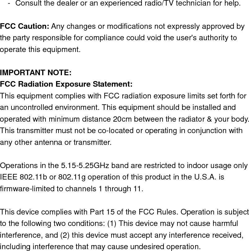 -  Consult the dealer or an experienced radio/TV technician for help.  FCC Caution: Any changes or modifications not expressly approved by the party responsible for compliance could void the user&apos;s authority to operate this equipment.  IMPORTANT NOTE: FCC Radiation Exposure Statement: This equipment complies with FCC radiation exposure limits set forth for an uncontrolled environment. This equipment should be installed and operated with minimum distance 20cm between the radiator &amp; your body. This transmitter must not be co-located or operating in conjunction with any other antenna or transmitter.  Operations in the 5.15-5.25GHz band are restricted to indoor usage only   IEEE 802.11b or 802.11g operation of this product in the U.S.A. is firmware-limited to channels 1 through 11.  This device complies with Part 15 of the FCC Rules. Operation is subject to the following two conditions: (1) This device may not cause harmful interference, and (2) this device must accept any interference received, including interference that may cause undesired operation.   