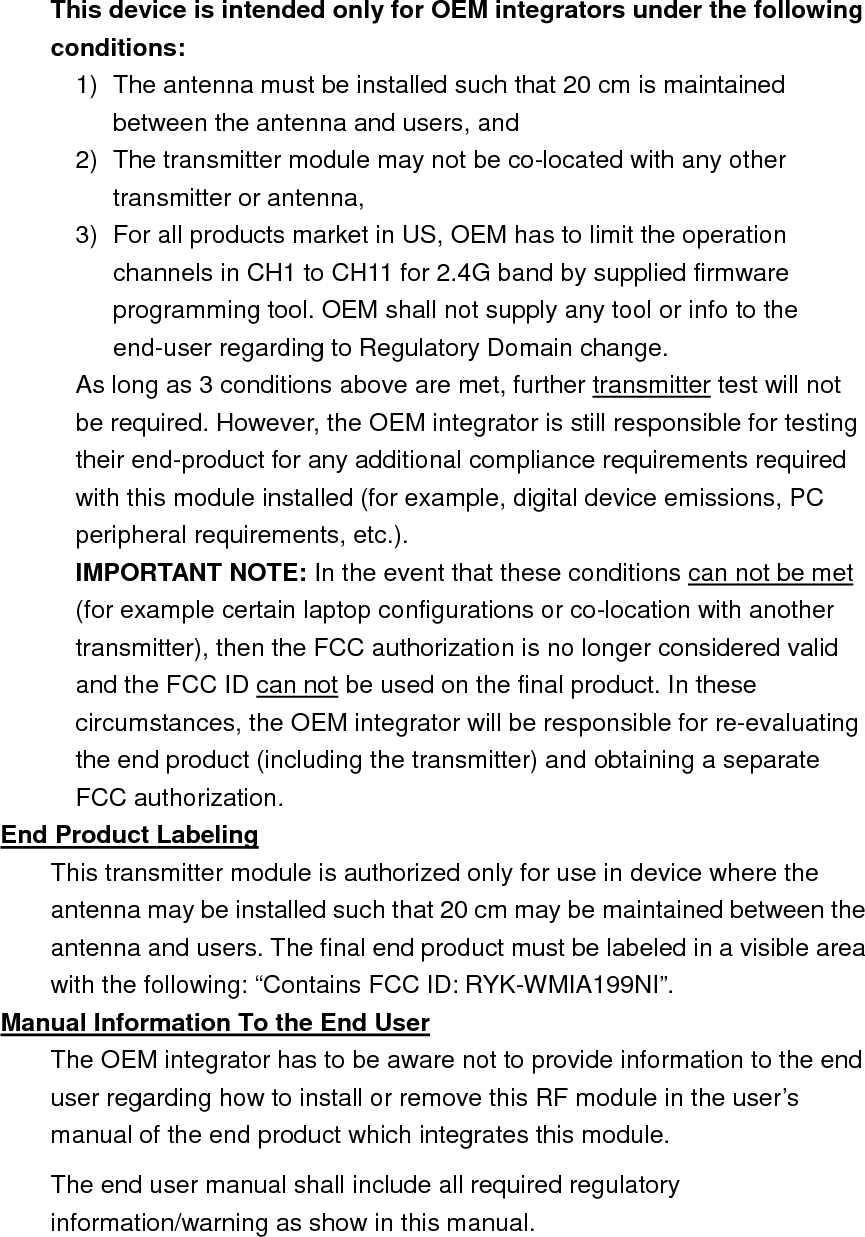  This device is intended only for OEM integrators under the following conditions: 1)  The antenna must be installed such that 20 cm is maintained between the antenna and users, and   2)  The transmitter module may not be co-located with any other transmitter or antenna,   3)  For all products market in US, OEM has to limit the operation channels in CH1 to CH11 for 2.4G band by supplied firmware programming tool. OEM shall not supply any tool or info to the end-user regarding to Regulatory Domain change. As long as 3 conditions above are met, further transmitter test will not be required. However, the OEM integrator is still responsible for testing their end-product for any additional compliance requirements required with this module installed (for example, digital device emissions, PC peripheral requirements, etc.). IMPORTANT NOTE: In the event that these conditions can not be met (for example certain laptop configurations or co-location with another transmitter), then the FCC authorization is no longer considered valid and the FCC ID can not be used on the final product. In these circumstances, the OEM integrator will be responsible for re-evaluating the end product (including the transmitter) and obtaining a separate FCC authorization. End Product Labeling This transmitter module is authorized only for use in device where the antenna may be installed such that 20 cm may be maintained between the antenna and users. The final end product must be labeled in a visible area with the following: “Contains FCC ID: RYK-WMIA199NI”. Manual Information To the End User The OEM integrator has to be aware not to provide information to the end user regarding how to install or remove this RF module in the user’s manual of the end product which integrates this module. The end user manual shall include all required regulatory information/warning as show in this manual.    