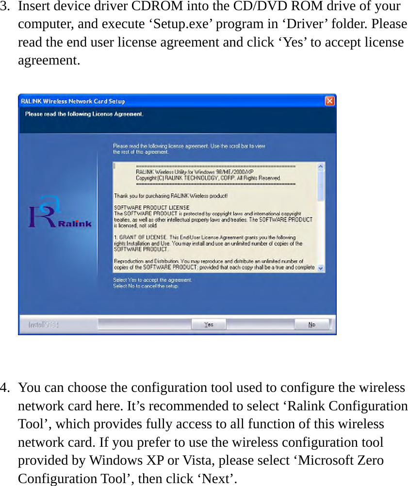 3. Insert device driver CDROM into the CD/DVD ROM drive of your computer, and execute ‘Setup.exe’ program in ‘Driver’ folder. Please read the end user license agreement and click ‘Yes’ to accept license agreement.     4. You can choose the configuration tool used to configure the wireless network card here. It’s recommended to select ‘Ralink Configuration Tool’, which provides fully access to all function of this wireless network card. If you prefer to use the wireless configuration tool provided by Windows XP or Vista, please select ‘Microsoft Zero Configuration Tool’, then click ‘Next’.  