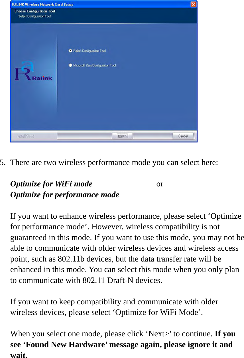   5. There are two wireless performance mode you can select here:  Optimize for WiFi mode     or Optimize for performance mode  If you want to enhance wireless performance, please select ‘Optimize for performance mode’. However, wireless compatibility is not guaranteed in this mode. If you want to use this mode, you may not be able to communicate with older wireless devices and wireless access point, such as 802.11b devices, but the data transfer rate will be enhanced in this mode. You can select this mode when you only plan to communicate with 802.11 Draft-N devices.  If you want to keep compatibility and communicate with older wireless devices, please select ‘Optimize for WiFi Mode’.  When you select one mode, please click ‘Next&gt;’ to continue. If you see ‘Found New Hardware’ message again, please ignore it and wait.  