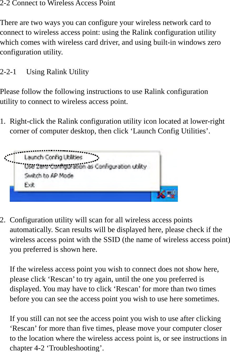 2-2 Connect to Wireless Access Point  There are two ways you can configure your wireless network card to connect to wireless access point: using the Ralink configuration utility which comes with wireless card driver, and using built-in windows zero configuration utility.  2-2-1  Using Ralink Utility  Please follow the following instructions to use Ralink configuration utility to connect to wireless access point.  1. Right-click the Ralink configuration utility icon located at lower-right corner of computer desktop, then click ‘Launch Config Utilities’.    2. Configuration utility will scan for all wireless access points automatically. Scan results will be displayed here, please check if the wireless access point with the SSID (the name of wireless access point) you preferred is shown here.  If the wireless access point you wish to connect does not show here, please click ‘Rescan’ to try again, until the one you preferred is displayed. You may have to click ‘Rescan’ for more than two times before you can see the access point you wish to use here sometimes.  If you still can not see the access point you wish to use after clicking ‘Rescan’ for more than five times, please move your computer closer to the location where the wireless access point is, or see instructions in chapter 4-2 ‘Troubleshooting’.  