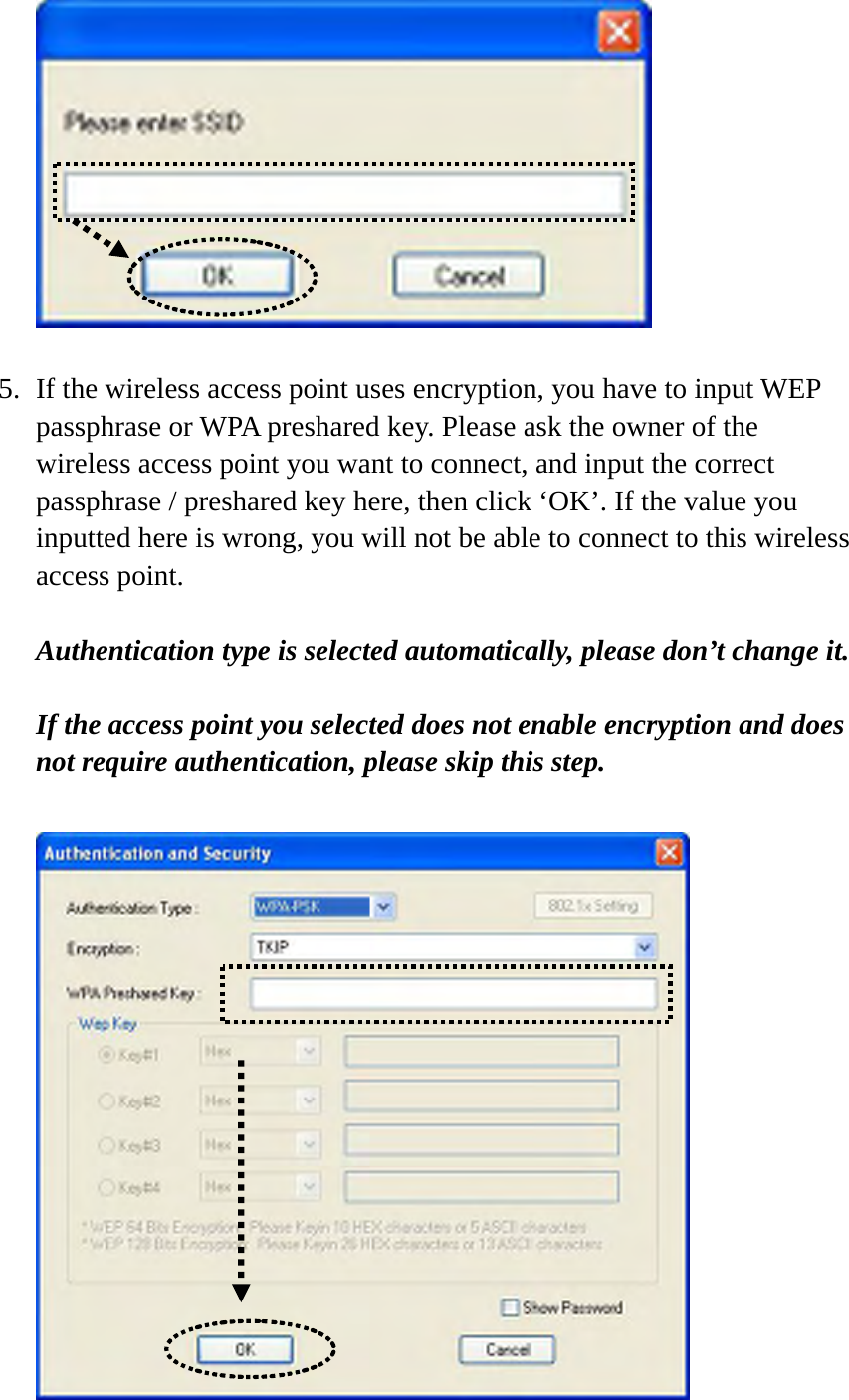    5. If the wireless access point uses encryption, you have to input WEP passphrase or WPA preshared key. Please ask the owner of the wireless access point you want to connect, and input the correct passphrase / preshared key here, then click ‘OK’. If the value you inputted here is wrong, you will not be able to connect to this wireless access point.  Authentication type is selected automatically, please don’t change it.    If the access point you selected does not enable encryption and does not require authentication, please skip this step.   