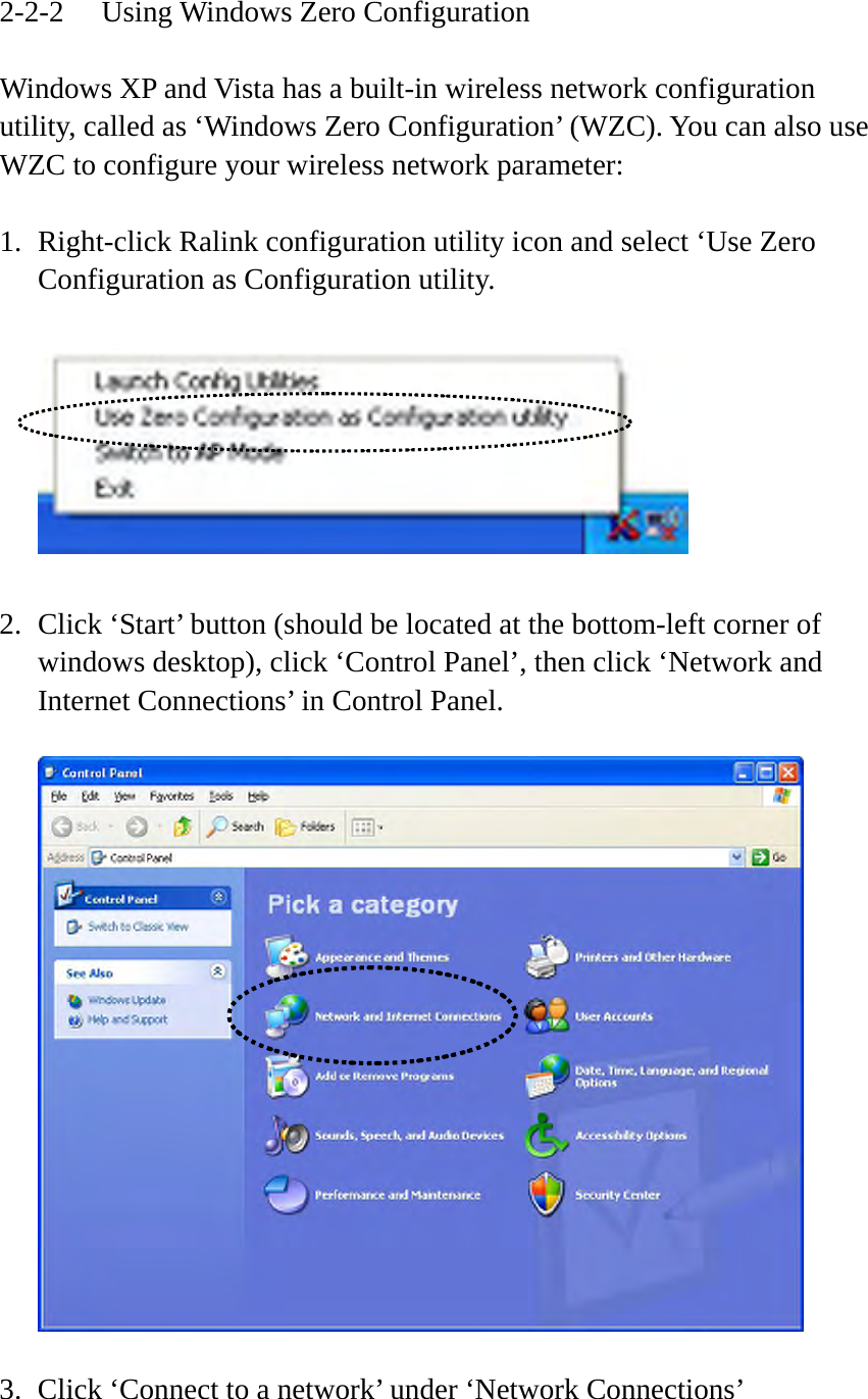 2-2-2  Using Windows Zero Configuration  Windows XP and Vista has a built-in wireless network configuration utility, called as ‘Windows Zero Configuration’ (WZC). You can also use WZC to configure your wireless network parameter:  1. Right-click Ralink configuration utility icon and select ‘Use Zero Configuration as Configuration utility.    2. Click ‘Start’ button (should be located at the bottom-left corner of windows desktop), click ‘Control Panel’, then click ‘Network and Internet Connections’ in Control Panel.    3. Click ‘Connect to a network’ under ‘Network Connections’  