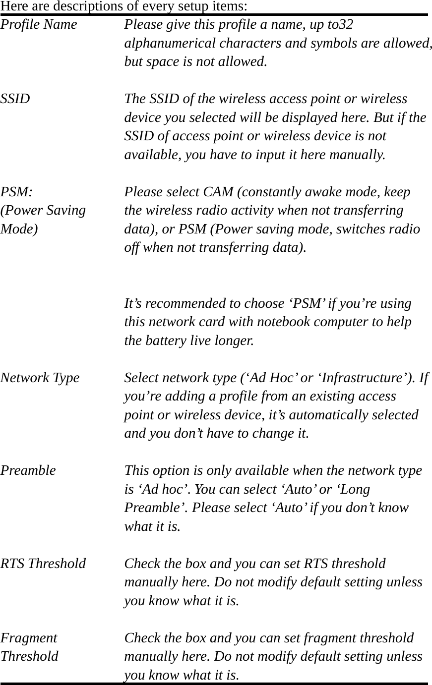 Here are descriptions of every setup items: Profile Name      Please give this profile a name, up to32   alphanumerical characters and symbols are allowed, but space is not allowed.    SSID    The SSID of the wireless access point or wireless device you selected will be displayed here. But if the SSID of access point or wireless device is not available, you have to input it here manually.  PSM:    Please select CAM (constantly awake mode, keep   (Power Saving    the wireless radio activity when not transferring Mode)  data), or PSM (Power saving mode, switches radio off when not transferring data).   It’s recommended to choose ‘PSM’ if you’re using this network card with notebook computer to help the battery live longer.  Network Type    Select network type (‘Ad Hoc’ or ‘Infrastructure’). If you’re adding a profile from an existing access point or wireless device, it’s automatically selected and you don’t have to change it.  Preamble    This option is only available when the network type is ‘Ad hoc’. You can select ‘Auto’ or ‘Long Preamble’. Please select ‘Auto’ if you don’t know what it is.  RTS Threshold    Check the box and you can set RTS threshold manually here. Do not modify default setting unless you know what it is.  Fragment    Check the box and you can set fragment threshold Threshold  manually here. Do not modify default setting unless you know what it is.  