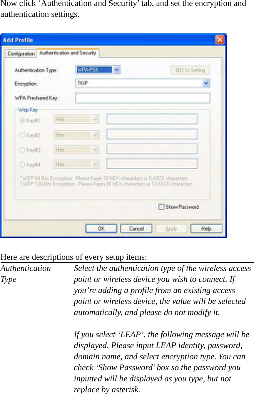 Now click ‘Authentication and Security’ tab, and set the encryption and authentication settings.    Here are descriptions of every setup items: Authentication   Select the authentication type of the wireless access Type  point or wireless device you wish to connect. If you’re adding a profile from an existing access point or wireless device, the value will be selected automatically, and please do not modify it.  If you select ‘LEAP’, the following message will be displayed. Please input LEAP identity, password, domain name, and select encryption type. You can check ‘Show Password’ box so the password you inputted will be displayed as you type, but not replace by asterisk.   