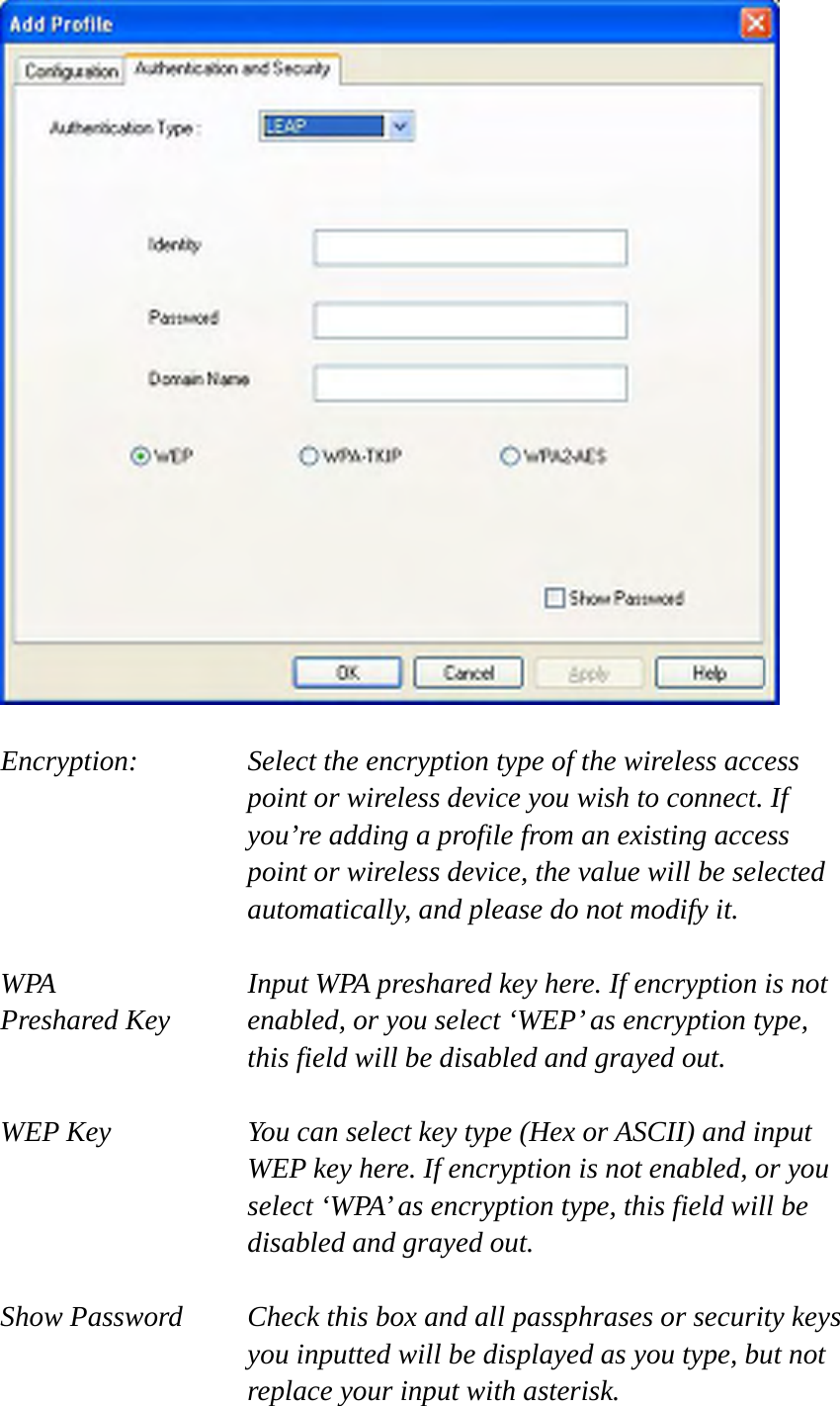   Encryption: Select the encryption type of the wireless access point or wireless device you wish to connect. If you’re adding a profile from an existing access point or wireless device, the value will be selected automatically, and please do not modify it.  WPA    Input WPA preshared key here. If encryption is not Preshared Key  enabled, or you select ‘WEP’ as encryption type, this field will be disabled and grayed out.  WEP Key  You can select key type (Hex or ASCII) and input WEP key here. If encryption is not enabled, or you select ‘WPA’ as encryption type, this field will be disabled and grayed out.  Show Password  Check this box and all passphrases or security keys you inputted will be displayed as you type, but not replace your input with asterisk. 