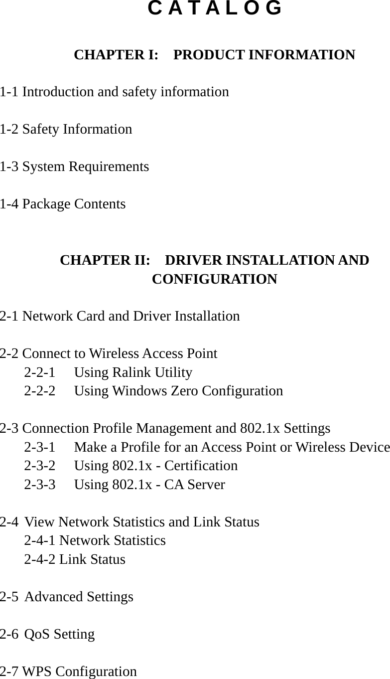 C A T A L O G  CHAPTER I:    PRODUCT INFORMATION  1-1 Introduction and safety information  1-2 Safety Information  1-3 System Requirements  1-4 Package Contents   CHAPTER II:    DRIVER INSTALLATION AND CONFIGURATION  2-1 Network Card and Driver Installation  2-2 Connect to Wireless Access Point   2-2-1  Using Ralink Utility   2-2-2  Using Windows Zero Configuration  2-3 Connection Profile Management and 802.1x Settings   2-3-1  Make a Profile for an Access Point or Wireless Device   2-3-2  Using 802.1x - Certification   2-3-3  Using 802.1x - CA Server  2-4 View Network Statistics and Link Status   2-4-1 Network Statistics   2-4-2 Link Status  2-5 Advanced Settings  2-6 QoS Setting  2-7 WPS Configuration  