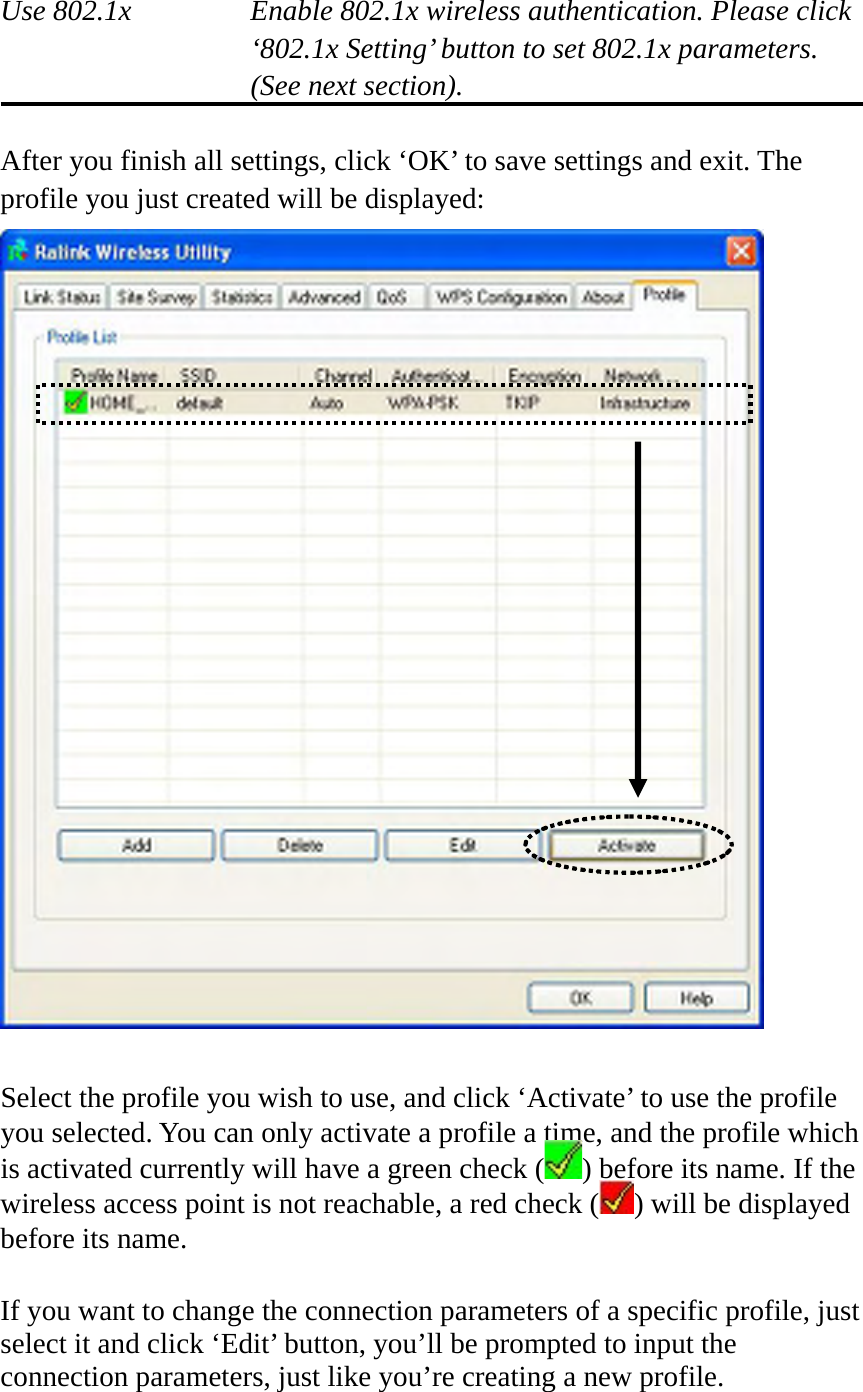  Use 802.1x  Enable 802.1x wireless authentication. Please click ‘802.1x Setting’ button to set 802.1x parameters. (See next section).  After you finish all settings, click ‘OK’ to save settings and exit. The profile you just created will be displayed:   Select the profile you wish to use, and click ‘Activate’ to use the profile you selected. You can only activate a profile a time, and the profile which is activated currently will have a green check ( ) before its name. If the wireless access point is not reachable, a red check ( ) will be displayed before its name.  If you want to change the connection parameters of a specific profile, just select it and click ‘Edit’ button, you’ll be prompted to input the connection parameters, just like you’re creating a new profile. 