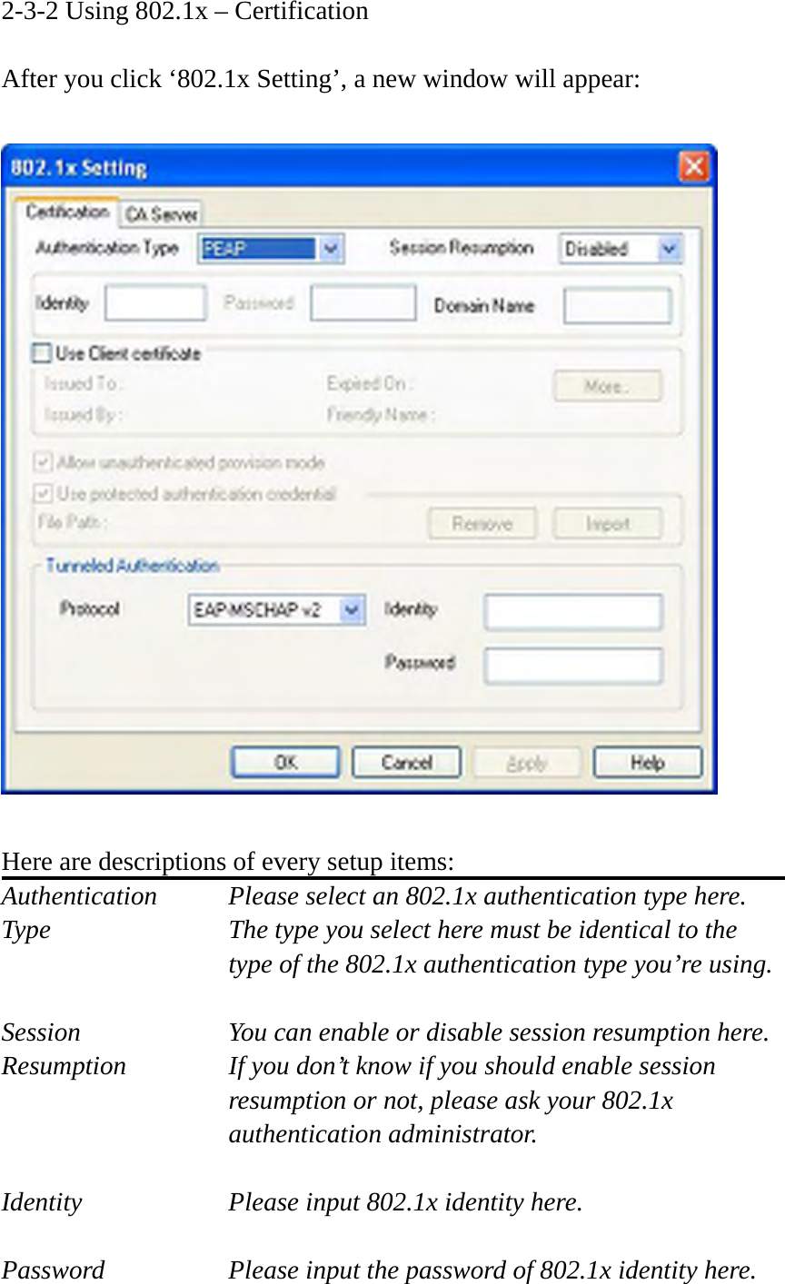 2-3-2 Using 802.1x – Certification  After you click ‘802.1x Setting’, a new window will appear:    Here are descriptions of every setup items: Authentication    Please select an 802.1x authentication type here. Type        The type you select here must be identical to the type of the 802.1x authentication type you’re using.  Session        You can enable or disable session resumption here. Resumption  If you don’t know if you should enable session resumption or not, please ask your 802.1x authentication administrator.  Identity  Please input 802.1x identity here.  Password  Please input the password of 802.1x identity here. 